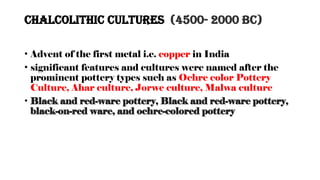 Chalcolithic Cultures (4500- 2000 BC)
• Advent of the first metal i.e. copper in India
• significant features and cultures were named after the
prominent pottery types such as Ochre color Pottery
Culture, Ahar culture, Jorwe culture, Malwa culture
• Black and red-ware pottery, Black and red-ware pottery,
black-on-red ware, and ochre-colored pottery
 
