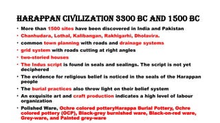 Harappan Civilization 3300 BC and 1500 BC
• More than 1500 sites have been discovered in India and Pakistan
• Chanhudara, Lothal, Kalibangan, Rakhigarhi, Dholavira.
• common town planning with roads and drainage systems
• grid system with roads cutting at right angles
• two-storied houses
• The Indus script is found in seals and sealings. The script is not yet
deciphered
• The evidence for religious belief is noticed in the seals of the Harappan
people
• The burial practices also throw light on their belief system
• An exquisite art and craft production indicates a high level of labour
organization
• Polished Ware, Ochre colored potteryHarappa Burial Pottery, Ochre
colored pottery (OCP), Black-grey burnished ware, Black-on-red ware,
Grey-ware, and Painted grey-ware
 