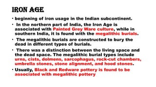 Iron Age
• beginning of iron usage in the Indian subcontinent.
• In the northern part of India, the Iron Age is
associated with Painted Grey Ware culture, while in
southern India, it is found with the megalithic burials.
• The megalithic burials are constructed to bury the
dead in different types of burials.
• There was a distinction between the living space and
the dead space. The megalithic burial types include
urns, cists, dolmens, sarcophagus, rock-cut chambers,
umbrella stones, stone alignment, and hood stones.
• Usually, Black and Redware pottery is found to be
associated with megalithic pottery
 