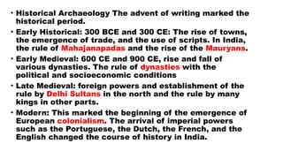 • Historical Archaeology The advent of writing marked the
historical period.
• Early Historical: 300 BCE and 300 CE: The rise of towns,
the emergence of trade, and the use of scripts. In India,
the rule of Mahajanapadas and the rise of the Mauryans.
• Early Medieval: 600 CE and 900 CE, rise and fall of
various dynasties. The rule of dynasties with the
political and socioeconomic conditions
• Late Medieval: foreign powers and establishment of the
rule by Delhi Sultans in the north and the rule by many
kings in other parts.
• Modern: This marked the beginning of the emergence of
European colonialism. The arrival of imperial powers
such as the Portuguese, the Dutch, the French, and the
English changed the course of history in India.
 