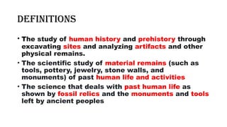 Definitions
• The study of human history and prehistory through
excavating sites and analyzing artifacts and other
physical remains.
• The scientific study of material remains (such as
tools, pottery, jewelry, stone walls, and
monuments) of past human life and activities
• The science that deals with past human life as
shown by fossil relics and the monuments and tools
left by ancient peoples
 