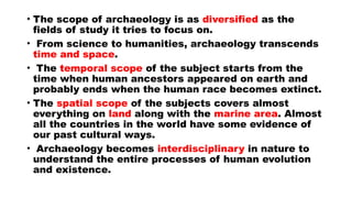 • The scope of archaeology is as diversified as the
fields of study it tries to focus on.
• From science to humanities, archaeology transcends
time and space.
• The temporal scope of the subject starts from the
time when human ancestors appeared on earth and
probably ends when the human race becomes extinct.
• The spatial scope of the subjects covers almost
everything on land along with the marine area. Almost
all the countries in the world have some evidence of
our past cultural ways.
• Archaeology becomes interdisciplinary in nature to
understand the entire processes of human evolution
and existence.
 