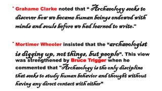 • Grahame Clarke noted that “ Archaeology seeks to
discover how we became human beings endowed with
minds and souls before we had learned to write."
• Mortimer Wheeler insisted that the “archaeologist
is digging up, not things, but people”. This view
was strengthened by Bruce Trigger when he
commented that "Archaeology is the only discipline
that seeks to study human behavior and thought without
having any direct contact with either”
 