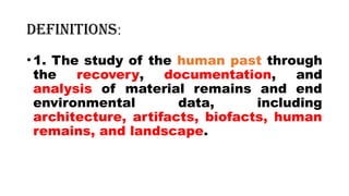 Definitions:
•1. The study of the human past through
the recovery, documentation, and
analysis of material remains and end
environmental data, including
architecture, artifacts, biofacts, human
remains, and landscape.
 