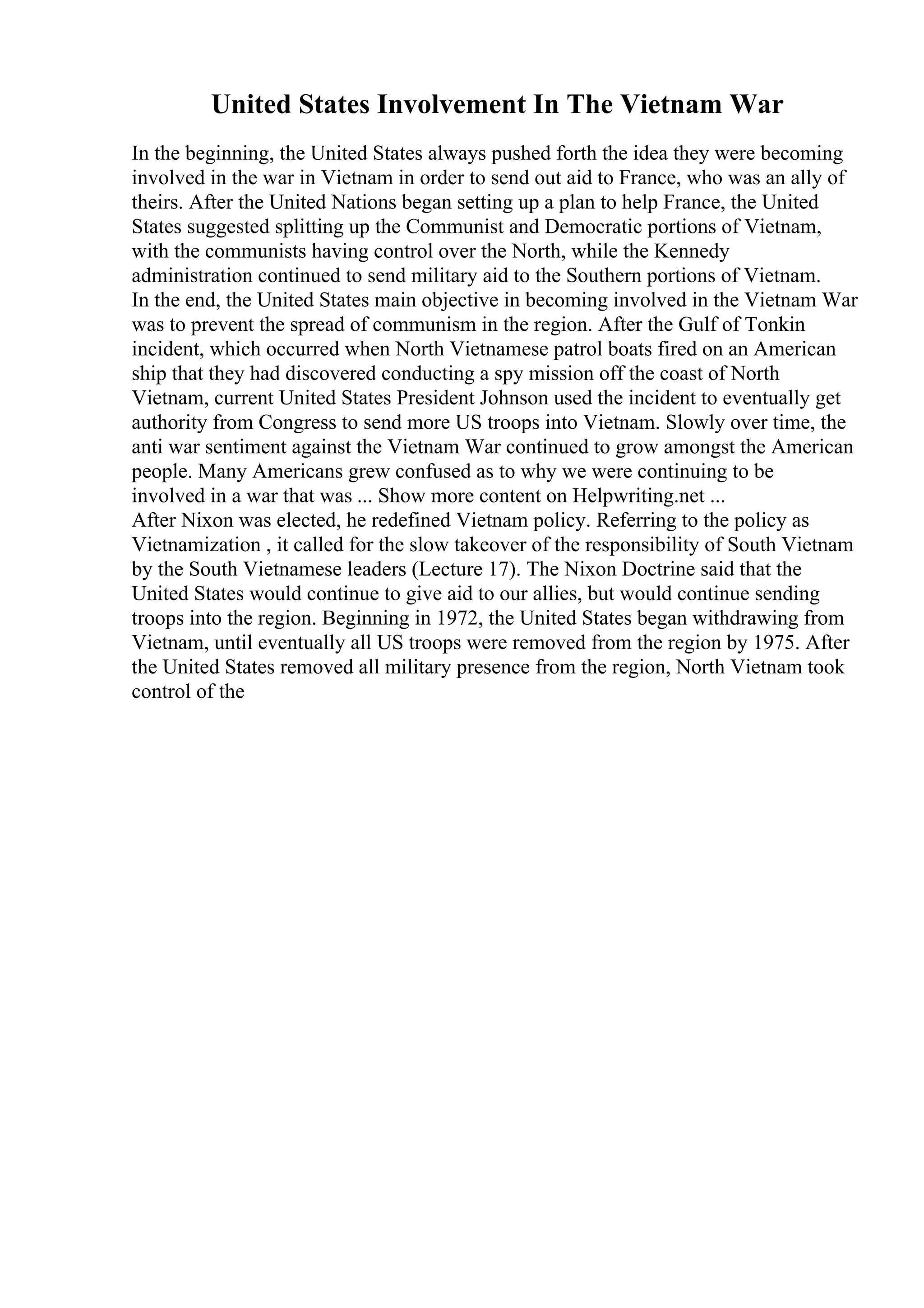 United States Involvement In The Vietnam War
In the beginning, the United States always pushed forth the idea they were becoming
involved in the war in Vietnam in order to send out aid to France, who was an ally of
theirs. After the United Nations began setting up a plan to help France, the United
States suggested splitting up the Communist and Democratic portions of Vietnam,
with the communists having control over the North, while the Kennedy
administration continued to send military aid to the Southern portions of Vietnam.
In the end, the United States main objective in becoming involved in the Vietnam War
was to prevent the spread of communism in the region. After the Gulf of Tonkin
incident, which occurred when North Vietnamese patrol boats fired on an American
ship that they had discovered conducting a spy mission off the coast of North
Vietnam, current United States President Johnson used the incident to eventually get
authority from Congress to send more US troops into Vietnam. Slowly over time, the
anti war sentiment against the Vietnam War continued to grow amongst the American
people. Many Americans grew confused as to why we were continuing to be
involved in a war that was ... Show more content on Helpwriting.net ...
After Nixon was elected, he redefined Vietnam policy. Referring to the policy as
Vietnamization , it called for the slow takeover of the responsibility of South Vietnam
by the South Vietnamese leaders (Lecture 17). The Nixon Doctrine said that the
United States would continue to give aid to our allies, but would continue sending
troops into the region. Beginning in 1972, the United States began withdrawing from
Vietnam, until eventually all US troops were removed from the region by 1975. After
the United States removed all military presence from the region, North Vietnam took
control of the
 
