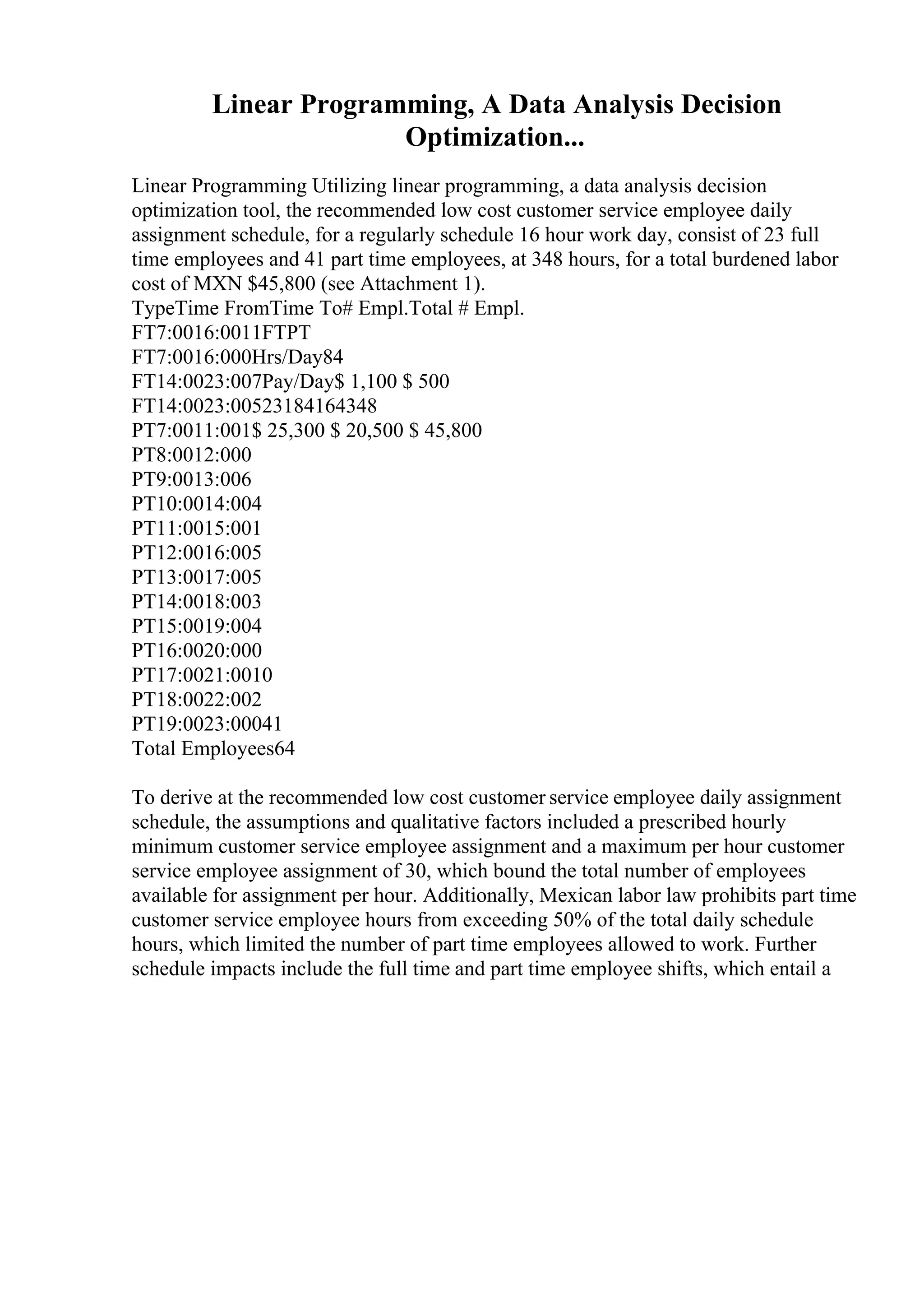 Linear Programming, A Data Analysis Decision
Optimization...
Linear Programming Utilizing linear programming, a data analysis decision
optimization tool, the recommended low cost customer service employee daily
assignment schedule, for a regularly schedule 16 hour work day, consist of 23 full
time employees and 41 part time employees, at 348 hours, for a total burdened labor
cost of MXN $45,800 (see Attachment 1).
TypeTime FromTime To# Empl.Total # Empl.
FT7:0016:0011FTPT
FT7:0016:000Hrs/Day84
FT14:0023:007Pay/Day$ 1,100 $ 500
FT14:0023:00523184164348
PT7:0011:001$ 25,300 $ 20,500 $ 45,800
PT8:0012:000
PT9:0013:006
PT10:0014:004
PT11:0015:001
PT12:0016:005
PT13:0017:005
PT14:0018:003
PT15:0019:004
PT16:0020:000
PT17:0021:0010
PT18:0022:002
PT19:0023:00041
Total Employees64
To derive at the recommended low cost customer service employee daily assignment
schedule, the assumptions and qualitative factors included a prescribed hourly
minimum customer service employee assignment and a maximum per hour customer
service employee assignment of 30, which bound the total number of employees
available for assignment per hour. Additionally, Mexican labor law prohibits part time
customer service employee hours from exceeding 50% of the total daily schedule
hours, which limited the number of part time employees allowed to work. Further
schedule impacts include the full time and part time employee shifts, which entail a
 