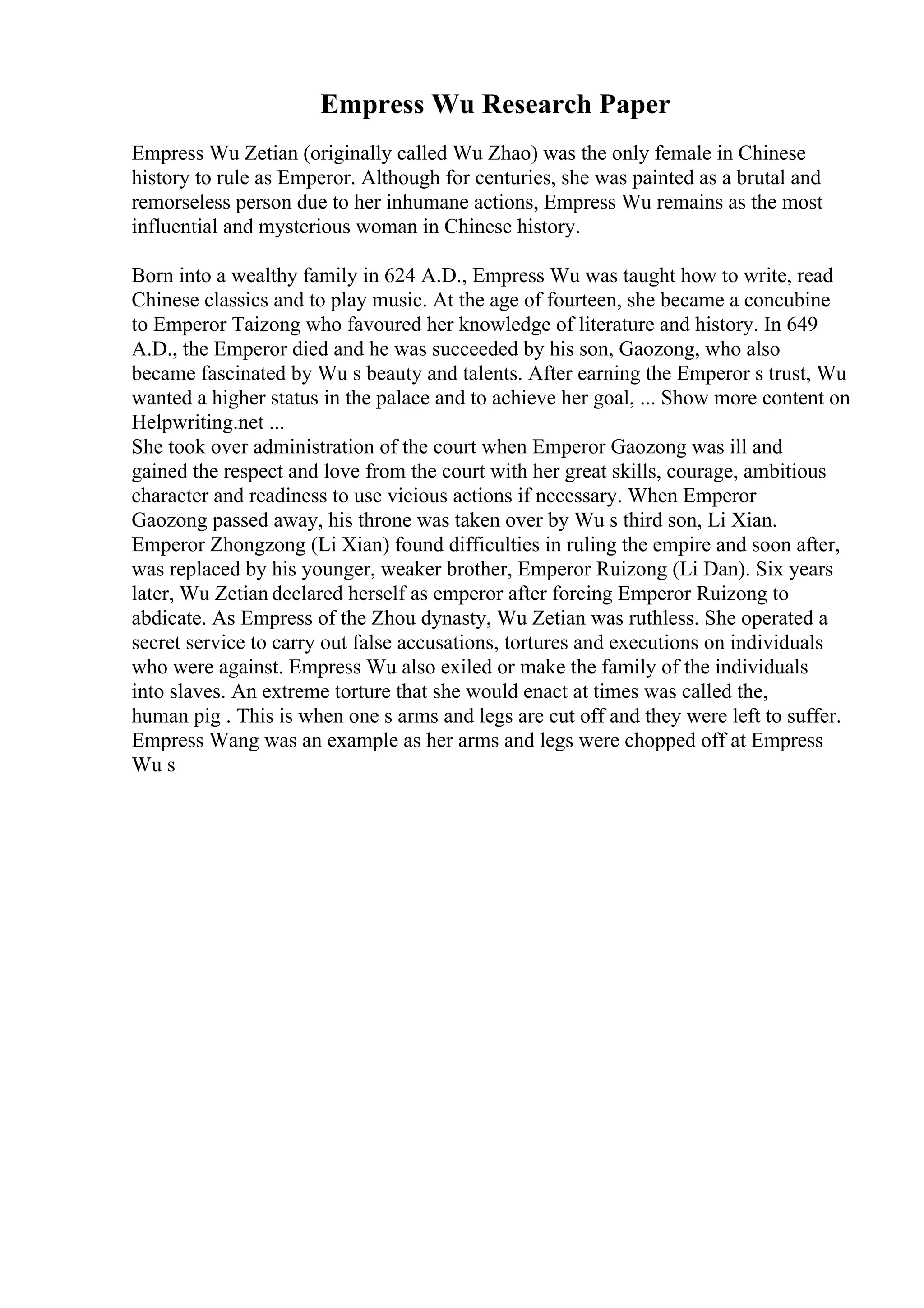 Empress Wu Research Paper
Empress Wu Zetian (originally called Wu Zhao) was the only female in Chinese
history to rule as Emperor. Although for centuries, she was painted as a brutal and
remorseless person due to her inhumane actions, Empress Wu remains as the most
influential and mysterious woman in Chinese history.
Born into a wealthy family in 624 A.D., Empress Wu was taught how to write, read
Chinese classics and to play music. At the age of fourteen, she became a concubine
to Emperor Taizong who favoured her knowledge of literature and history. In 649
A.D., the Emperor died and he was succeeded by his son, Gaozong, who also
became fascinated by Wu s beauty and talents. After earning the Emperor s trust, Wu
wanted a higher status in the palace and to achieve her goal, ... Show more content on
Helpwriting.net ...
She took over administration of the court when Emperor Gaozong was ill and
gained the respect and love from the court with her great skills, courage, ambitious
character and readiness to use vicious actions if necessary. When Emperor
Gaozong passed away, his throne was taken over by Wu s third son, Li Xian.
Emperor Zhongzong (Li Xian) found difficulties in ruling the empire and soon after,
was replaced by his younger, weaker brother, Emperor Ruizong (Li Dan). Six years
later, Wu Zetian declared herself as emperor after forcing Emperor Ruizong to
abdicate. As Empress of the Zhou dynasty, Wu Zetian was ruthless. She operated a
secret service to carry out false accusations, tortures and executions on individuals
who were against. Empress Wu also exiled or make the family of the individuals
into slaves. An extreme torture that she would enact at times was called the,
human pig . This is when one s arms and legs are cut off and they were left to suffer.
Empress Wang was an example as her arms and legs were chopped off at Empress
Wu s
 