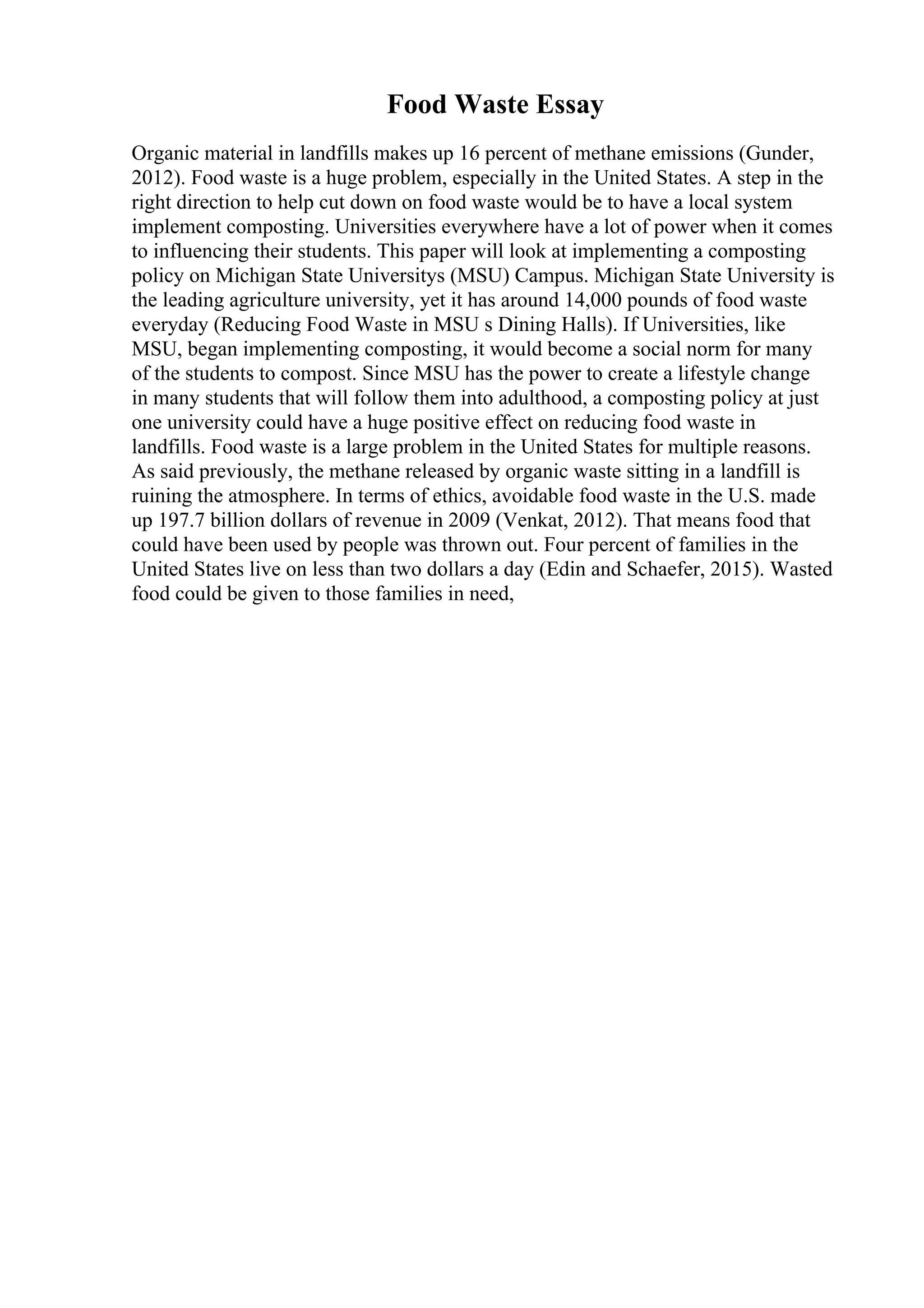 Food Waste Essay
Organic material in landfills makes up 16 percent of methane emissions (Gunder,
2012). Food waste is a huge problem, especially in the United States. A step in the
right direction to help cut down on food waste would be to have a local system
implement composting. Universities everywhere have a lot of power when it comes
to influencing their students. This paper will look at implementing a composting
policy on Michigan State Universitys (MSU) Campus. Michigan State University is
the leading agriculture university, yet it has around 14,000 pounds of food waste
everyday (Reducing Food Waste in MSU s Dining Halls). If Universities, like
MSU, began implementing composting, it would become a social norm for many
of the students to compost. Since MSU has the power to create a lifestyle change
in many students that will follow them into adulthood, a composting policy at just
one university could have a huge positive effect on reducing food waste in
landfills. Food waste is a large problem in the United States for multiple reasons.
As said previously, the methane released by organic waste sitting in a landfill is
ruining the atmosphere. In terms of ethics, avoidable food waste in the U.S. made
up 197.7 billion dollars of revenue in 2009 (Venkat, 2012). That means food that
could have been used by people was thrown out. Four percent of families in the
United States live on less than two dollars a day (Edin and Schaefer, 2015). Wasted
food could be given to those families in need,
 