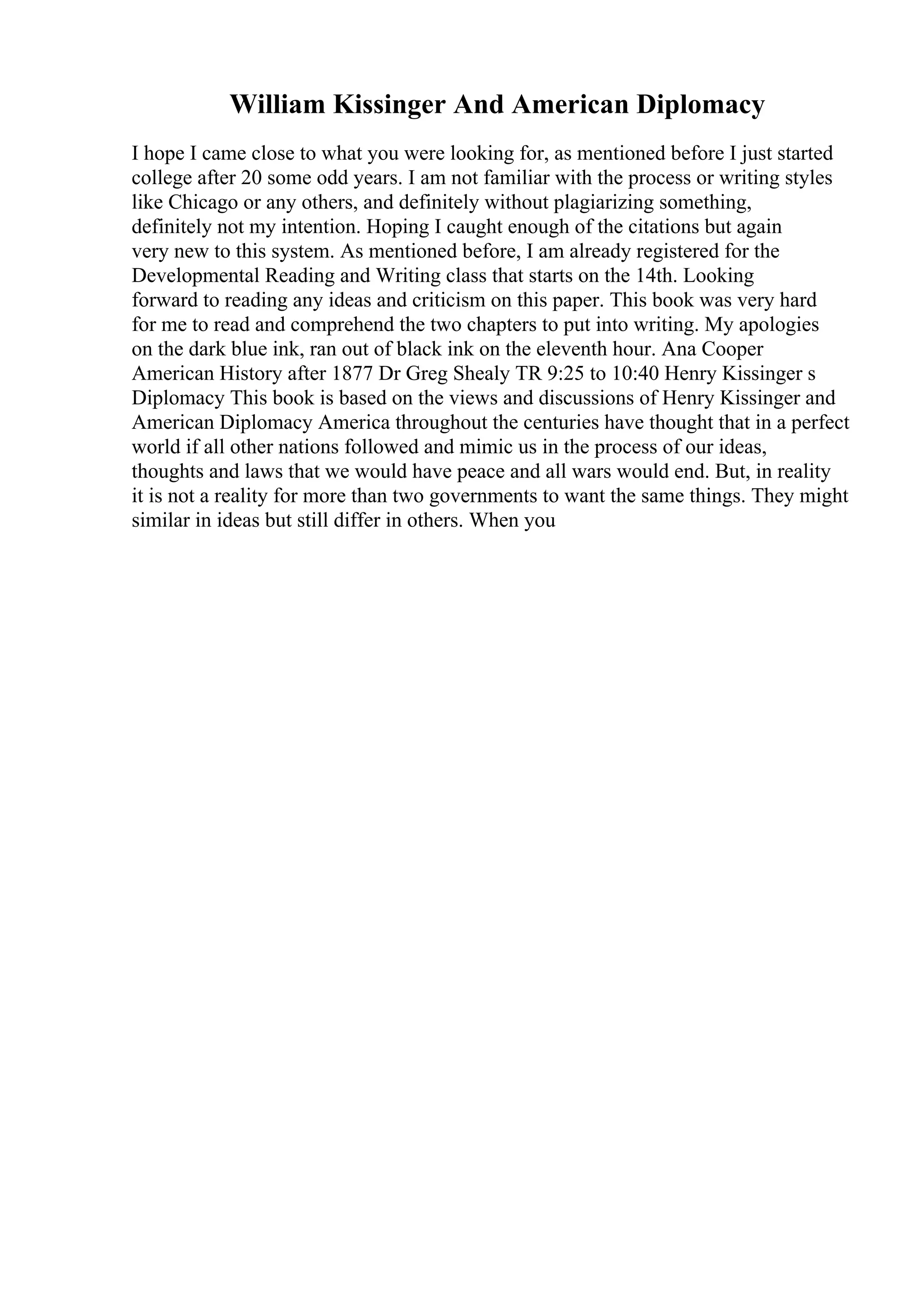 William Kissinger And American Diplomacy
I hope I came close to what you were looking for, as mentioned before I just started
college after 20 some odd years. I am not familiar with the process or writing styles
like Chicago or any others, and definitely without plagiarizing something,
definitely not my intention. Hoping I caught enough of the citations but again
very new to this system. As mentioned before, I am already registered for the
Developmental Reading and Writing class that starts on the 14th. Looking
forward to reading any ideas and criticism on this paper. This book was very hard
for me to read and comprehend the two chapters to put into writing. My apologies
on the dark blue ink, ran out of black ink on the eleventh hour. Ana Cooper
American History after 1877 Dr Greg Shealy TR 9:25 to 10:40 Henry Kissinger s
Diplomacy This book is based on the views and discussions of Henry Kissinger and
American Diplomacy America throughout the centuries have thought that in a perfect
world if all other nations followed and mimic us in the process of our ideas,
thoughts and laws that we would have peace and all wars would end. But, in reality
it is not a reality for more than two governments to want the same things. They might
similar in ideas but still differ in others. When you
 