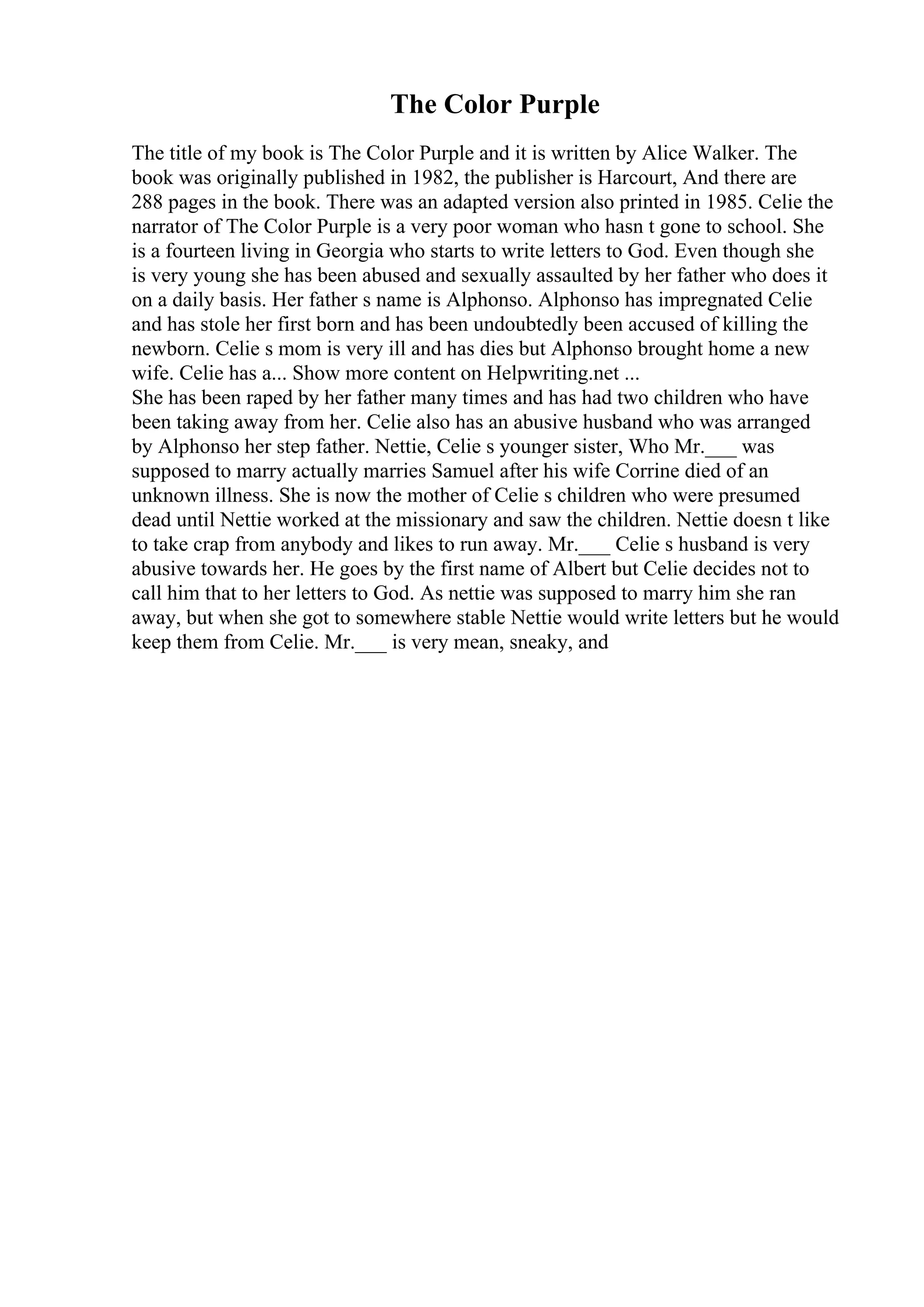 The Color Purple
The title of my book is The Color Purple and it is written by Alice Walker. The
book was originally published in 1982, the publisher is Harcourt, And there are
288 pages in the book. There was an adapted version also printed in 1985. Celie the
narrator of The Color Purple is a very poor woman who hasn t gone to school. She
is a fourteen living in Georgia who starts to write letters to God. Even though she
is very young she has been abused and sexually assaulted by her father who does it
on a daily basis. Her father s name is Alphonso. Alphonso has impregnated Celie
and has stole her first born and has been undoubtedly been accused of killing the
newborn. Celie s mom is very ill and has dies but Alphonso brought home a new
wife. Celie has a... Show more content on Helpwriting.net ...
She has been raped by her father many times and has had two children who have
been taking away from her. Celie also has an abusive husband who was arranged
by Alphonso her step father. Nettie, Celie s younger sister, Who Mr.___ was
supposed to marry actually marries Samuel after his wife Corrine died of an
unknown illness. She is now the mother of Celie s children who were presumed
dead until Nettie worked at the missionary and saw the children. Nettie doesn t like
to take crap from anybody and likes to run away. Mr.___ Celie s husband is very
abusive towards her. He goes by the first name of Albert but Celie decides not to
call him that to her letters to God. As nettie was supposed to marry him she ran
away, but when she got to somewhere stable Nettie would write letters but he would
keep them from Celie. Mr.___ is very mean, sneaky, and
 