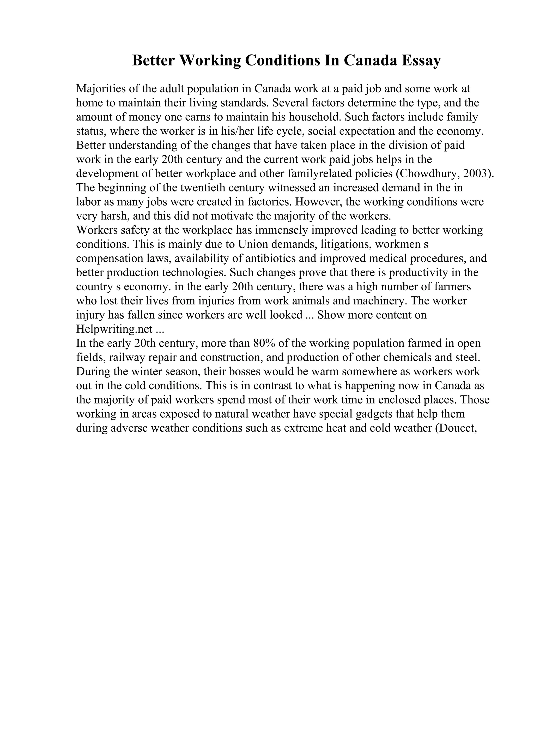 Better Working Conditions In Canada Essay
Majorities of the adult population in Canada work at a paid job and some work at
home to maintain their living standards. Several factors determine the type, and the
amount of money one earns to maintain his household. Such factors include family
status, where the worker is in his/her life cycle, social expectation and the economy.
Better understanding of the changes that have taken place in the division of paid
work in the early 20th century and the current work paid jobs helps in the
development of better workplace and other familyrelated policies (Chowdhury, 2003).
The beginning of the twentieth century witnessed an increased demand in the in
labor as many jobs were created in factories. However, the working conditions were
very harsh, and this did not motivate the majority of the workers.
Workers safety at the workplace has immensely improved leading to better working
conditions. This is mainly due to Union demands, litigations, workmen s
compensation laws, availability of antibiotics and improved medical procedures, and
better production technologies. Such changes prove that there is productivity in the
country s economy. in the early 20th century, there was a high number of farmers
who lost their lives from injuries from work animals and machinery. The worker
injury has fallen since workers are well looked ... Show more content on
Helpwriting.net ...
In the early 20th century, more than 80% of the working population farmed in open
fields, railway repair and construction, and production of other chemicals and steel.
During the winter season, their bosses would be warm somewhere as workers work
out in the cold conditions. This is in contrast to what is happening now in Canada as
the majority of paid workers spend most of their work time in enclosed places. Those
working in areas exposed to natural weather have special gadgets that help them
during adverse weather conditions such as extreme heat and cold weather (Doucet,
 