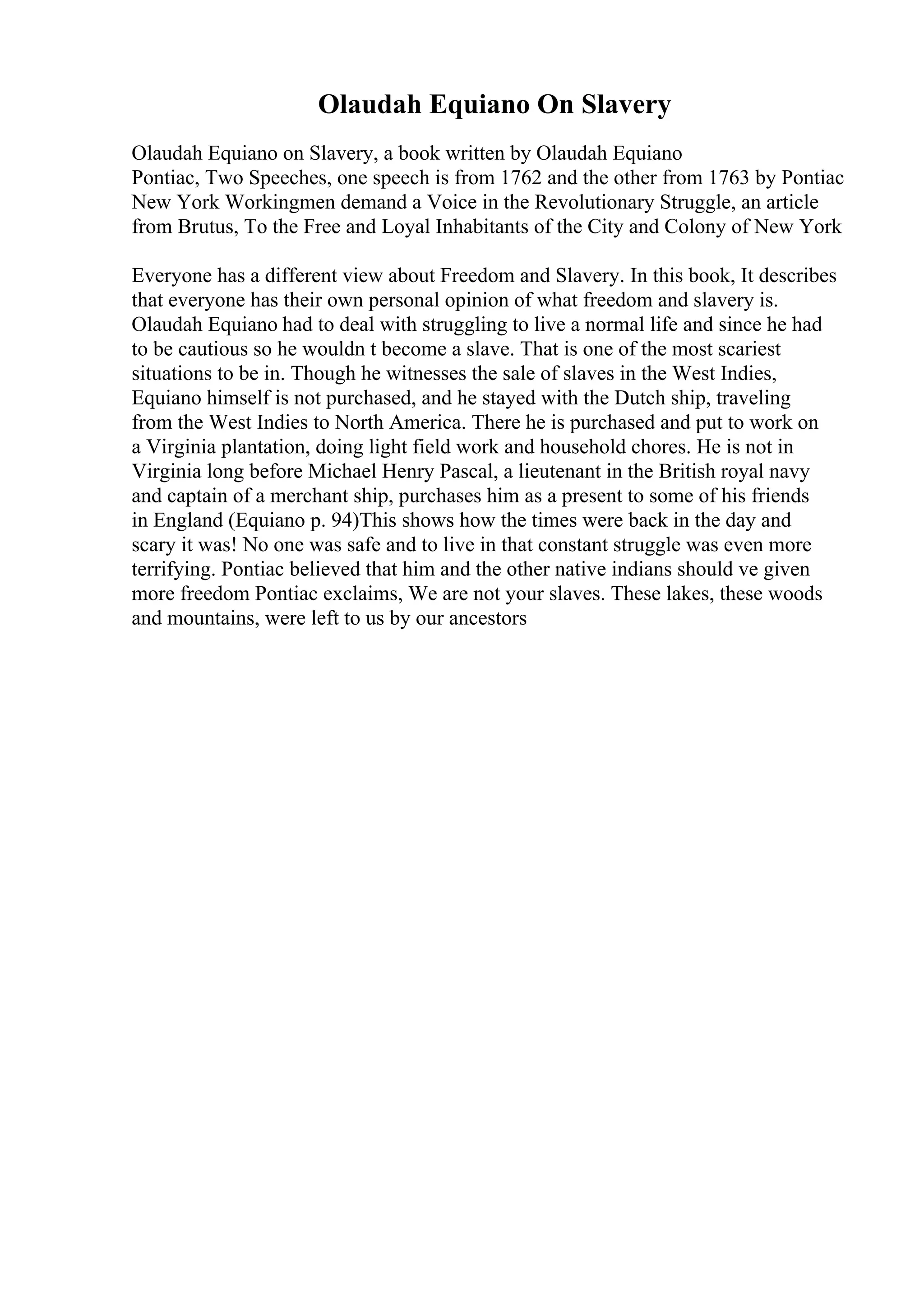 Olaudah Equiano On Slavery
Olaudah Equiano on Slavery, a book written by Olaudah Equiano
Pontiac, Two Speeches, one speech is from 1762 and the other from 1763 by Pontiac
New York Workingmen demand a Voice in the Revolutionary Struggle, an article
from Brutus, To the Free and Loyal Inhabitants of the City and Colony of New York
Everyone has a different view about Freedom and Slavery. In this book, It describes
that everyone has their own personal opinion of what freedom and slavery is.
Olaudah Equiano had to deal with struggling to live a normal life and since he had
to be cautious so he wouldn t become a slave. That is one of the most scariest
situations to be in. Though he witnesses the sale of slaves in the West Indies,
Equiano himself is not purchased, and he stayed with the Dutch ship, traveling
from the West Indies to North America. There he is purchased and put to work on
a Virginia plantation, doing light field work and household chores. He is not in
Virginia long before Michael Henry Pascal, a lieutenant in the British royal navy
and captain of a merchant ship, purchases him as a present to some of his friends
in England (Equiano p. 94)This shows how the times were back in the day and
scary it was! No one was safe and to live in that constant struggle was even more
terrifying. Pontiac believed that him and the other native indians should ve given
more freedom Pontiac exclaims, We are not your slaves. These lakes, these woods
and mountains, were left to us by our ancestors
 