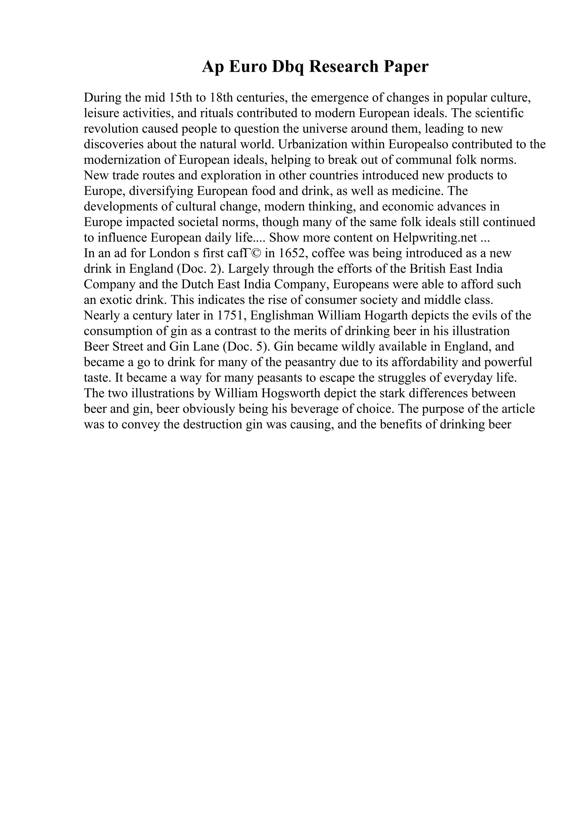 Ap Euro Dbq Research Paper
During the mid 15th to 18th centuries, the emergence of changes in popular culture,
leisure activities, and rituals contributed to modern European ideals. The scientific
revolution caused people to question the universe around them, leading to new
discoveries about the natural world. Urbanization within Europealso contributed to the
modernization of European ideals, helping to break out of communal folk norms.
New trade routes and exploration in other countries introduced new products to
Europe, diversifying European food and drink, as well as medicine. The
developments of cultural change, modern thinking, and economic advances in
Europe impacted societal norms, though many of the same folk ideals still continued
to influence European daily life.... Show more content on Helpwriting.net ...
In an ad for London s first cafГ© in 1652, coffee was being introduced as a new
drink in England (Doc. 2). Largely through the efforts of the British East India
Company and the Dutch East India Company, Europeans were able to afford such
an exotic drink. This indicates the rise of consumer society and middle class.
Nearly a century later in 1751, Englishman William Hogarth depicts the evils of the
consumption of gin as a contrast to the merits of drinking beer in his illustration
Beer Street and Gin Lane (Doc. 5). Gin became wildly available in England, and
became a go to drink for many of the peasantry due to its affordability and powerful
taste. It became a way for many peasants to escape the struggles of everyday life.
The two illustrations by William Hogsworth depict the stark differences between
beer and gin, beer obviously being his beverage of choice. The purpose of the article
was to convey the destruction gin was causing, and the benefits of drinking beer
 