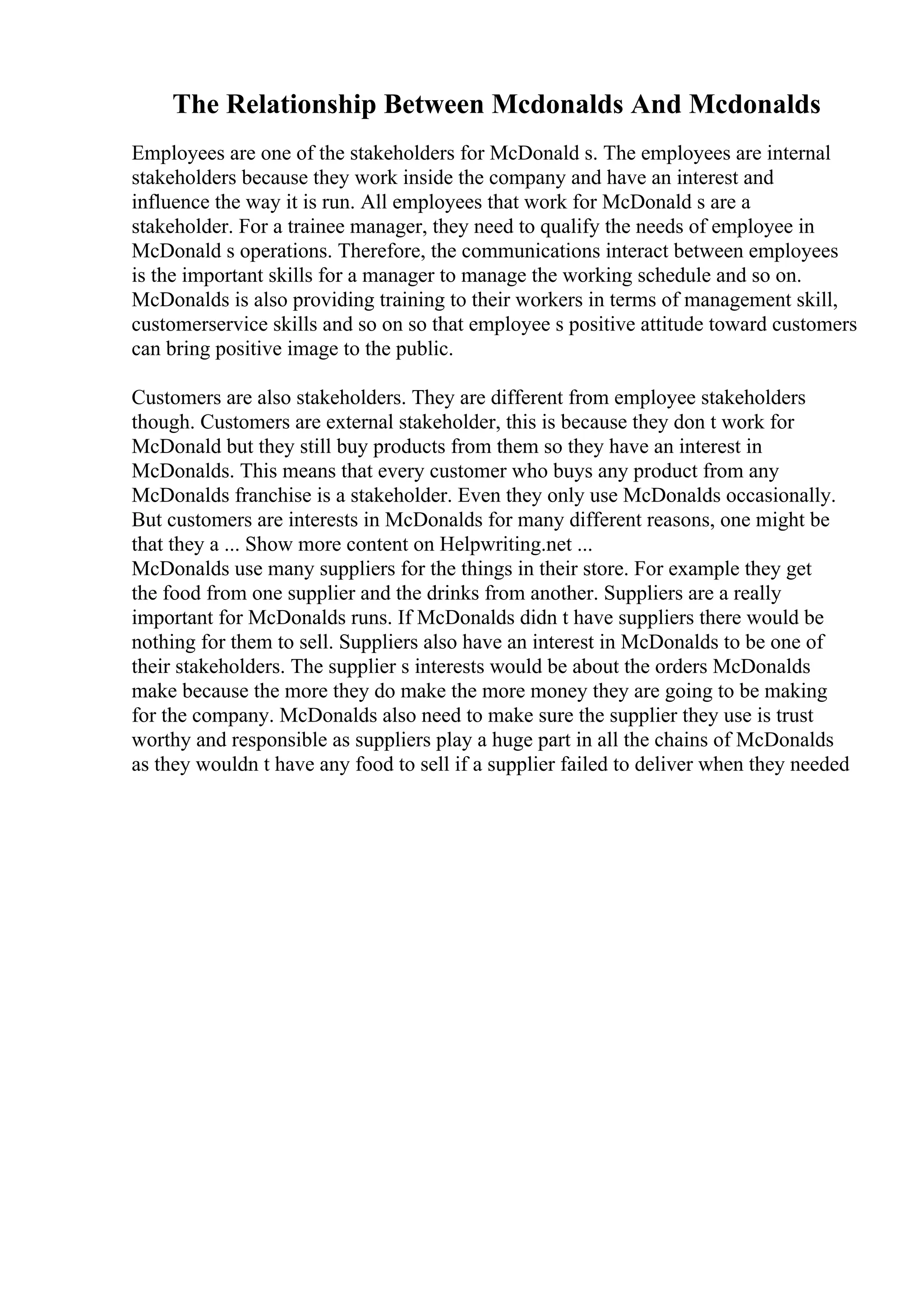 The Relationship Between Mcdonalds And Mcdonalds
Employees are one of the stakeholders for McDonald s. The employees are internal
stakeholders because they work inside the company and have an interest and
influence the way it is run. All employees that work for McDonald s are a
stakeholder. For a trainee manager, they need to qualify the needs of employee in
McDonald s operations. Therefore, the communications interact between employees
is the important skills for a manager to manage the working schedule and so on.
McDonalds is also providing training to their workers in terms of management skill,
customerservice skills and so on so that employee s positive attitude toward customers
can bring positive image to the public.
Customers are also stakeholders. They are different from employee stakeholders
though. Customers are external stakeholder, this is because they don t work for
McDonald but they still buy products from them so they have an interest in
McDonalds. This means that every customer who buys any product from any
McDonalds franchise is a stakeholder. Even they only use McDonalds occasionally.
But customers are interests in McDonalds for many different reasons, one might be
that they a ... Show more content on Helpwriting.net ...
McDonalds use many suppliers for the things in their store. For example they get
the food from one supplier and the drinks from another. Suppliers are a really
important for McDonalds runs. If McDonalds didn t have suppliers there would be
nothing for them to sell. Suppliers also have an interest in McDonalds to be one of
their stakeholders. The supplier s interests would be about the orders McDonalds
make because the more they do make the more money they are going to be making
for the company. McDonalds also need to make sure the supplier they use is trust
worthy and responsible as suppliers play a huge part in all the chains of McDonalds
as they wouldn t have any food to sell if a supplier failed to deliver when they needed
 