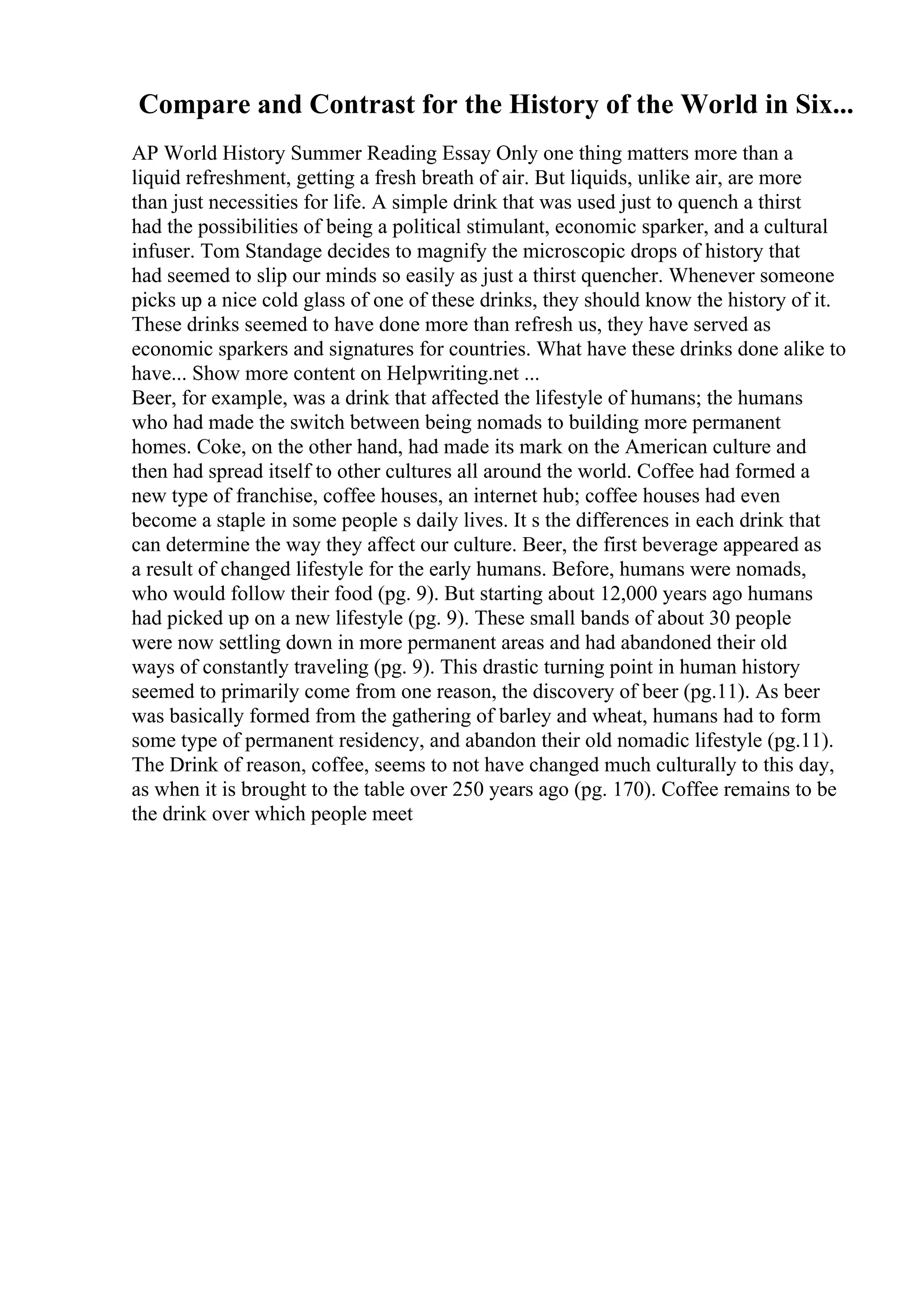 Compare and Contrast for the History of the World in Six...
AP World History Summer Reading Essay Only one thing matters more than a
liquid refreshment, getting a fresh breath of air. But liquids, unlike air, are more
than just necessities for life. A simple drink that was used just to quench a thirst
had the possibilities of being a political stimulant, economic sparker, and a cultural
infuser. Tom Standage decides to magnify the microscopic drops of history that
had seemed to slip our minds so easily as just a thirst quencher. Whenever someone
picks up a nice cold glass of one of these drinks, they should know the history of it.
These drinks seemed to have done more than refresh us, they have served as
economic sparkers and signatures for countries. What have these drinks done alike to
have... Show more content on Helpwriting.net ...
Beer, for example, was a drink that affected the lifestyle of humans; the humans
who had made the switch between being nomads to building more permanent
homes. Coke, on the other hand, had made its mark on the American culture and
then had spread itself to other cultures all around the world. Coffee had formed a
new type of franchise, coffee houses, an internet hub; coffee houses had even
become a staple in some people s daily lives. It s the differences in each drink that
can determine the way they affect our culture. Beer, the first beverage appeared as
a result of changed lifestyle for the early humans. Before, humans were nomads,
who would follow their food (pg. 9). But starting about 12,000 years ago humans
had picked up on a new lifestyle (pg. 9). These small bands of about 30 people
were now settling down in more permanent areas and had abandoned their old
ways of constantly traveling (pg. 9). This drastic turning point in human history
seemed to primarily come from one reason, the discovery of beer (pg.11). As beer
was basically formed from the gathering of barley and wheat, humans had to form
some type of permanent residency, and abandon their old nomadic lifestyle (pg.11).
The Drink of reason, coffee, seems to not have changed much culturally to this day,
as when it is brought to the table over 250 years ago (pg. 170). Coffee remains to be
the drink over which people meet
 