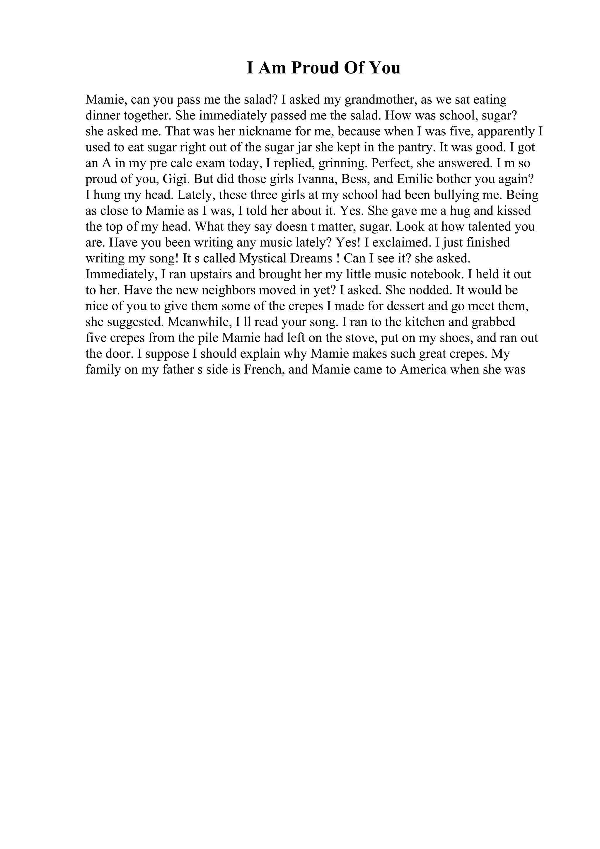 I Am Proud Of You
Mamie, can you pass me the salad? I asked my grandmother, as we sat eating
dinner together. She immediately passed me the salad. How was school, sugar?
she asked me. That was her nickname for me, because when I was five, apparently I
used to eat sugar right out of the sugar jar she kept in the pantry. It was good. I got
an A in my pre calc exam today, I replied, grinning. Perfect, she answered. I m so
proud of you, Gigi. But did those girls Ivanna, Bess, and Emilie bother you again?
I hung my head. Lately, these three girls at my school had been bullying me. Being
as close to Mamie as I was, I told her about it. Yes. She gave me a hug and kissed
the top of my head. What they say doesn t matter, sugar. Look at how talented you
are. Have you been writing any music lately? Yes! I exclaimed. I just finished
writing my song! It s called Mystical Dreams ! Can I see it? she asked.
Immediately, I ran upstairs and brought her my little music notebook. I held it out
to her. Have the new neighbors moved in yet? I asked. She nodded. It would be
nice of you to give them some of the crepes I made for dessert and go meet them,
she suggested. Meanwhile, I ll read your song. I ran to the kitchen and grabbed
five crepes from the pile Mamie had left on the stove, put on my shoes, and ran out
the door. I suppose I should explain why Mamie makes such great crepes. My
family on my father s side is French, and Mamie came to America when she was
 