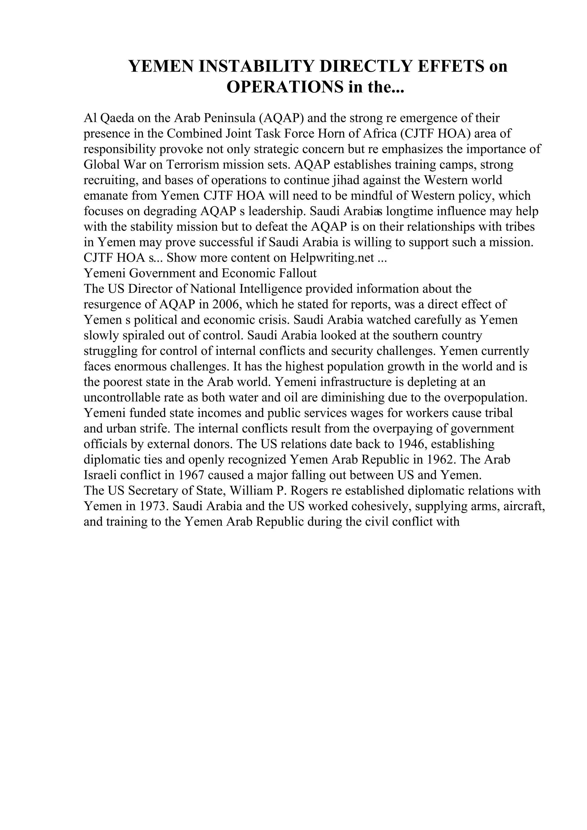 YEMEN INSTABILITY DIRECTLY EFFETS on
OPERATIONS in the...
Al Qaeda on the Arab Peninsula (AQAP) and the strong re emergence of their
presence in the Combined Joint Task Force Horn of Africa (CJTF HOA) area of
responsibility provoke not only strategic concern but re emphasizes the importance of
Global War on Terrorism mission sets. AQAP establishes training camps, strong
recruiting, and bases of operations to continue jihad against the Western world
emanate from Yemen. CJTF HOA will need to be mindful of Western policy, which
focuses on degrading AQAP s leadership. Saudi Arabias longtime influence may help
with the stability mission but to defeat the AQAP is on their relationships with tribes
in Yemen may prove successful if Saudi Arabia is willing to support such a mission.
CJTF HOA s... Show more content on Helpwriting.net ...
Yemeni Government and Economic Fallout
The US Director of National Intelligence provided information about the
resurgence of AQAP in 2006, which he stated for reports, was a direct effect of
Yemen s political and economic crisis. Saudi Arabia watched carefully as Yemen
slowly spiraled out of control. Saudi Arabia looked at the southern country
struggling for control of internal conflicts and security challenges. Yemen currently
faces enormous challenges. It has the highest population growth in the world and is
the poorest state in the Arab world. Yemeni infrastructure is depleting at an
uncontrollable rate as both water and oil are diminishing due to the overpopulation.
Yemeni funded state incomes and public services wages for workers cause tribal
and urban strife. The internal conflicts result from the overpaying of government
officials by external donors. The US relations date back to 1946, establishing
diplomatic ties and openly recognized Yemen Arab Republic in 1962. The Arab
Israeli conflict in 1967 caused a major falling out between US and Yemen.
The US Secretary of State, William P. Rogers re established diplomatic relations with
Yemen in 1973. Saudi Arabia and the US worked cohesively, supplying arms, aircraft,
and training to the Yemen Arab Republic during the civil conflict with
 