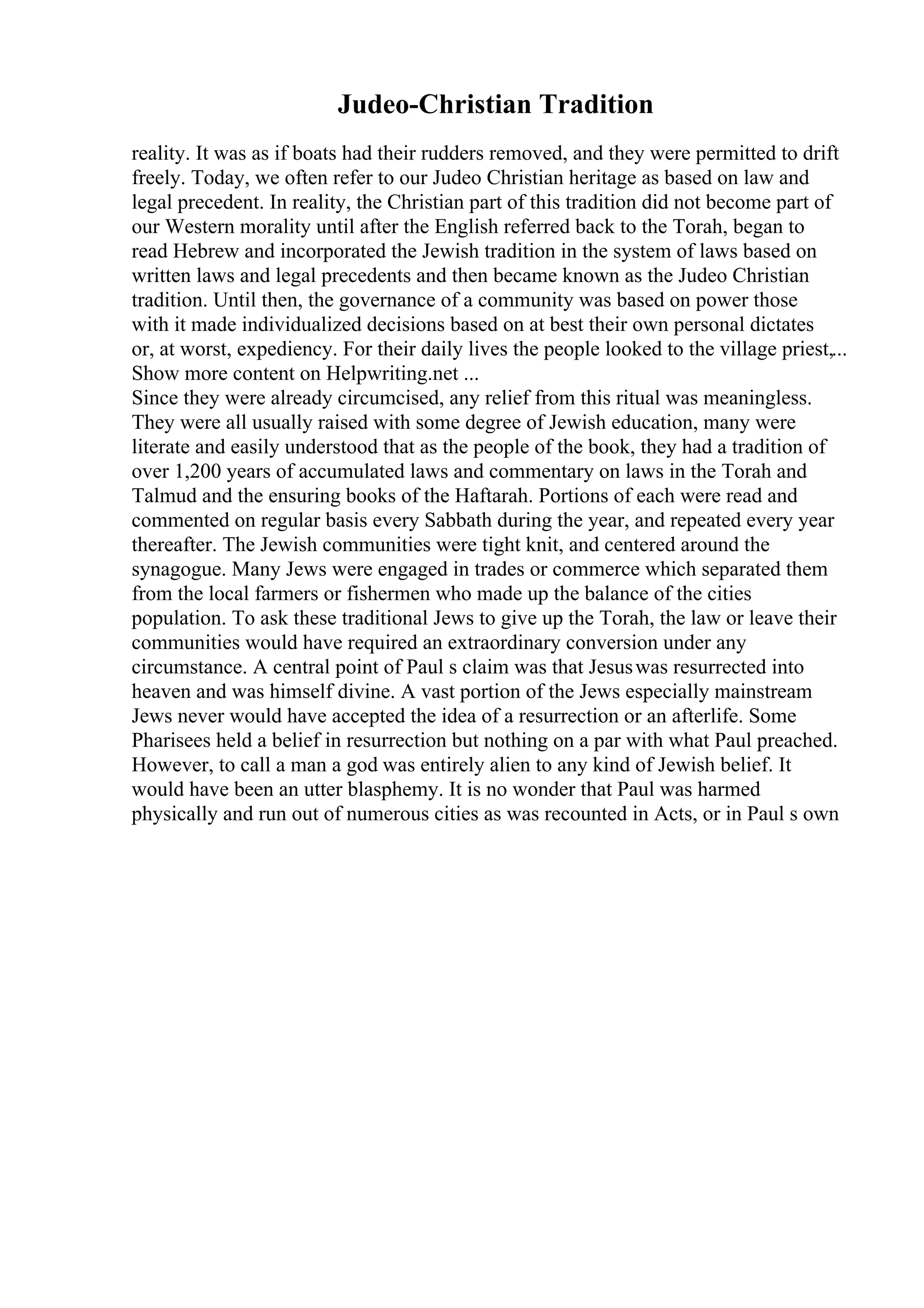 Judeo-Christian Tradition
reality. It was as if boats had their rudders removed, and they were permitted to drift
freely. Today, we often refer to our Judeo Christian heritage as based on law and
legal precedent. In reality, the Christian part of this tradition did not become part of
our Western morality until after the English referred back to the Torah, began to
read Hebrew and incorporated the Jewish tradition in the system of laws based on
written laws and legal precedents and then became known as the Judeo Christian
tradition. Until then, the governance of a community was based on power those
with it made individualized decisions based on at best their own personal dictates
or, at worst, expediency. For their daily lives the people looked to the village priest,...
Show more content on Helpwriting.net ...
Since they were already circumcised, any relief from this ritual was meaningless.
They were all usually raised with some degree of Jewish education, many were
literate and easily understood that as the people of the book, they had a tradition of
over 1,200 years of accumulated laws and commentary on laws in the Torah and
Talmud and the ensuring books of the Haftarah. Portions of each were read and
commented on regular basis every Sabbath during the year, and repeated every year
thereafter. The Jewish communities were tight knit, and centered around the
synagogue. Many Jews were engaged in trades or commerce which separated them
from the local farmers or fishermen who made up the balance of the cities
population. To ask these traditional Jews to give up the Torah, the law or leave their
communities would have required an extraordinary conversion under any
circumstance. A central point of Paul s claim was that Jesuswas resurrected into
heaven and was himself divine. A vast portion of the Jews especially mainstream
Jews never would have accepted the idea of a resurrection or an afterlife. Some
Pharisees held a belief in resurrection but nothing on a par with what Paul preached.
However, to call a man a god was entirely alien to any kind of Jewish belief. It
would have been an utter blasphemy. It is no wonder that Paul was harmed
physically and run out of numerous cities as was recounted in Acts, or in Paul s own
 