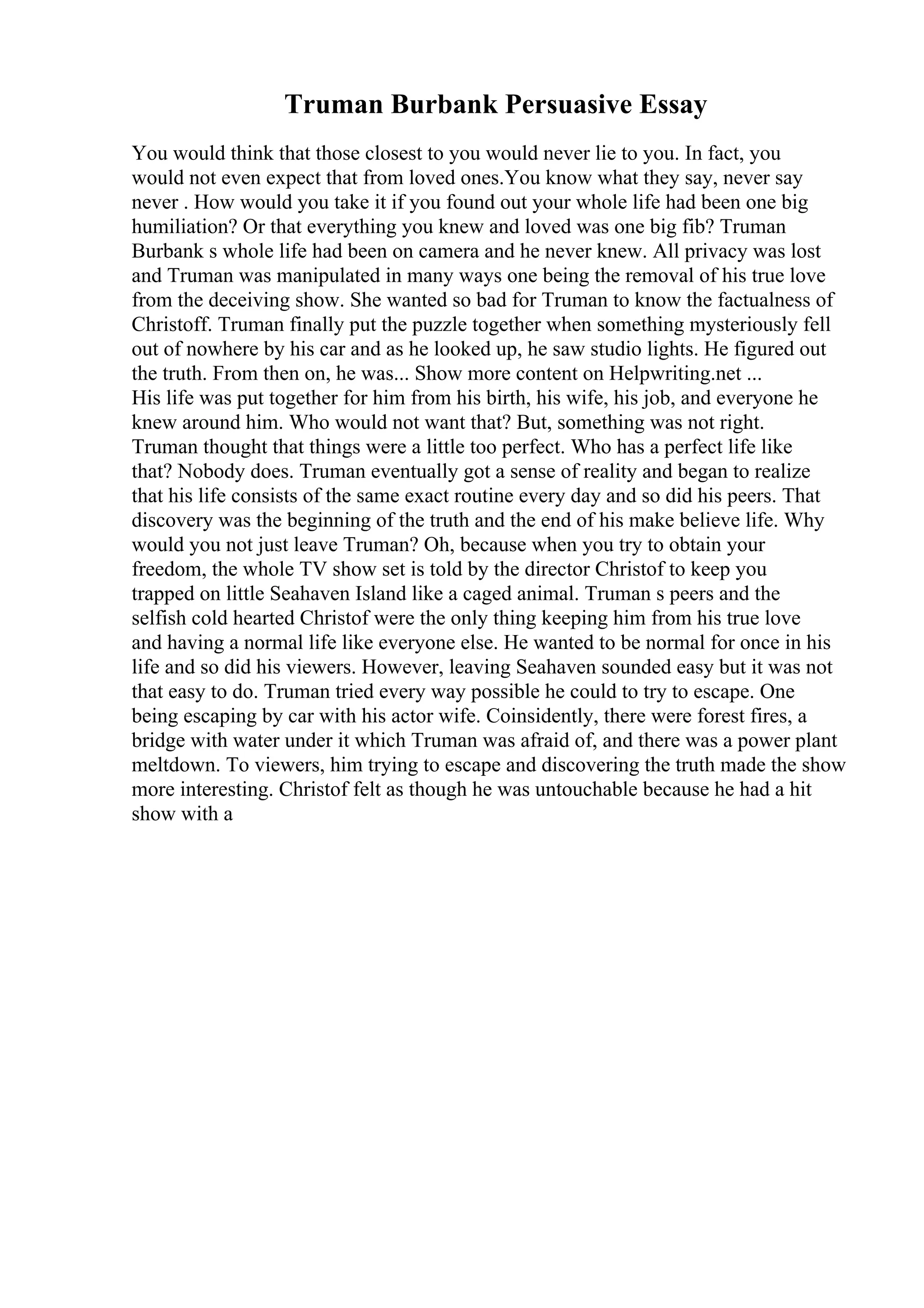 Truman Burbank Persuasive Essay
You would think that those closest to you would never lie to you. In fact, you
would not even expect that from loved ones.You know what they say, never say
never . How would you take it if you found out your whole life had been one big
humiliation? Or that everything you knew and loved was one big fib? Truman
Burbank s whole life had been on camera and he never knew. All privacy was lost
and Truman was manipulated in many ways one being the removal of his true love
from the deceiving show. She wanted so bad for Truman to know the factualness of
Christoff. Truman finally put the puzzle together when something mysteriously fell
out of nowhere by his car and as he looked up, he saw studio lights. He figured out
the truth. From then on, he was... Show more content on Helpwriting.net ...
His life was put together for him from his birth, his wife, his job, and everyone he
knew around him. Who would not want that? But, something was not right.
Truman thought that things were a little too perfect. Who has a perfect life like
that? Nobody does. Truman eventually got a sense of reality and began to realize
that his life consists of the same exact routine every day and so did his peers. That
discovery was the beginning of the truth and the end of his make believe life. Why
would you not just leave Truman? Oh, because when you try to obtain your
freedom, the whole TV show set is told by the director Christof to keep you
trapped on little Seahaven Island like a caged animal. Truman s peers and the
selfish cold hearted Christof were the only thing keeping him from his true love
and having a normal life like everyone else. He wanted to be normal for once in his
life and so did his viewers. However, leaving Seahaven sounded easy but it was not
that easy to do. Truman tried every way possible he could to try to escape. One
being escaping by car with his actor wife. Coinsidently, there were forest fires, a
bridge with water under it which Truman was afraid of, and there was a power plant
meltdown. To viewers, him trying to escape and discovering the truth made the show
more interesting. Christof felt as though he was untouchable because he had a hit
show with a
 