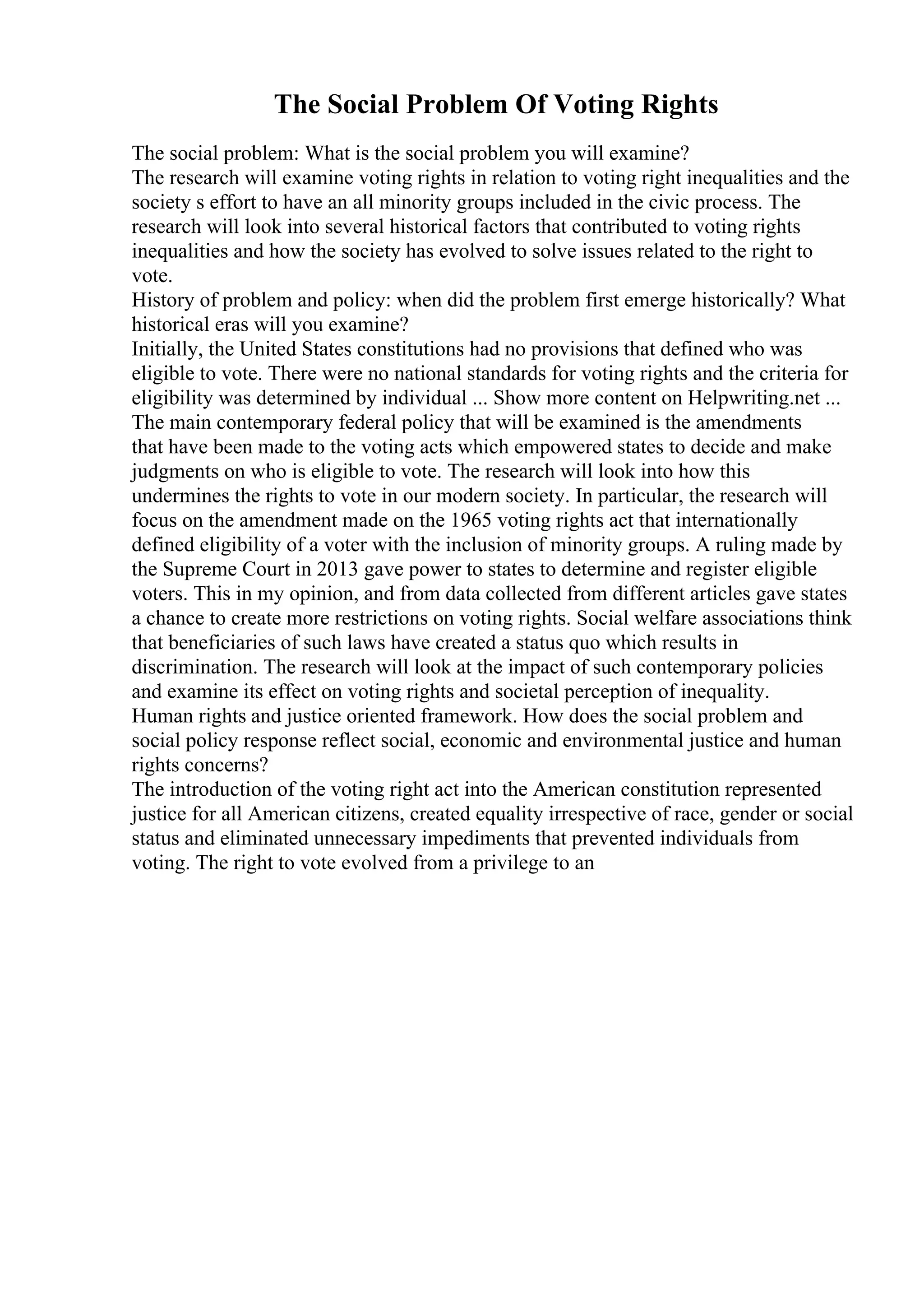 The Social Problem Of Voting Rights
The social problem: What is the social problem you will examine?
The research will examine voting rights in relation to voting right inequalities and the
society s effort to have an all minority groups included in the civic process. The
research will look into several historical factors that contributed to voting rights
inequalities and how the society has evolved to solve issues related to the right to
vote.
History of problem and policy: when did the problem first emerge historically? What
historical eras will you examine?
Initially, the United States constitutions had no provisions that defined who was
eligible to vote. There were no national standards for voting rights and the criteria for
eligibility was determined by individual ... Show more content on Helpwriting.net ...
The main contemporary federal policy that will be examined is the amendments
that have been made to the voting acts which empowered states to decide and make
judgments on who is eligible to vote. The research will look into how this
undermines the rights to vote in our modern society. In particular, the research will
focus on the amendment made on the 1965 voting rights act that internationally
defined eligibility of a voter with the inclusion of minority groups. A ruling made by
the Supreme Court in 2013 gave power to states to determine and register eligible
voters. This in my opinion, and from data collected from different articles gave states
a chance to create more restrictions on voting rights. Social welfare associations think
that beneficiaries of such laws have created a status quo which results in
discrimination. The research will look at the impact of such contemporary policies
and examine its effect on voting rights and societal perception of inequality.
Human rights and justice oriented framework. How does the social problem and
social policy response reflect social, economic and environmental justice and human
rights concerns?
The introduction of the voting right act into the American constitution represented
justice for all American citizens, created equality irrespective of race, gender or social
status and eliminated unnecessary impediments that prevented individuals from
voting. The right to vote evolved from a privilege to an
 