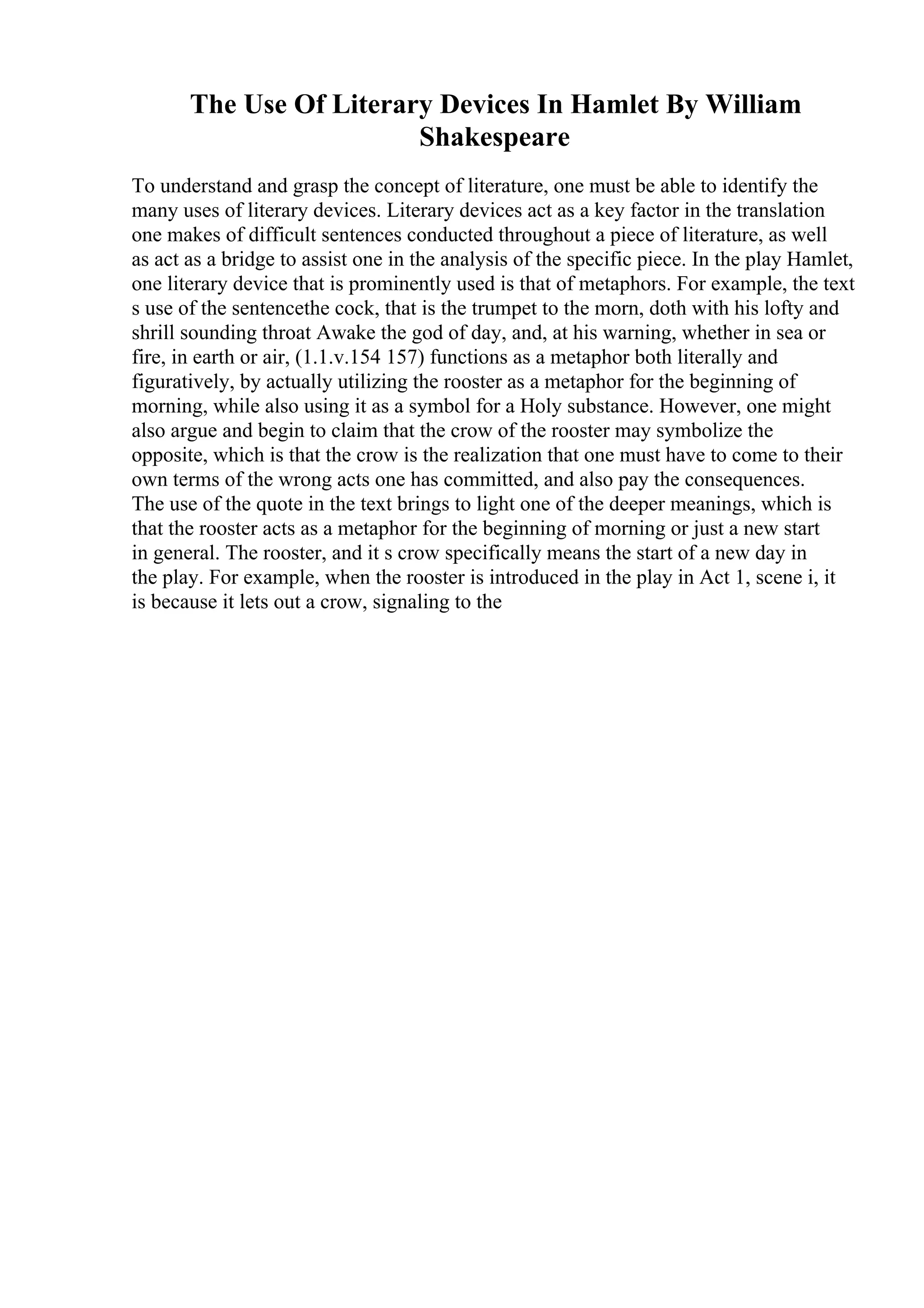 The Use Of Literary Devices In Hamlet By William
Shakespeare
To understand and grasp the concept of literature, one must be able to identify the
many uses of literary devices. Literary devices act as a key factor in the translation
one makes of difficult sentences conducted throughout a piece of literature, as well
as act as a bridge to assist one in the analysis of the specific piece. In the play Hamlet,
one literary device that is prominently used is that of metaphors. For example, the text
s use of the sentencethe cock, that is the trumpet to the morn, doth with his lofty and
shrill sounding throat Awake the god of day, and, at his warning, whether in sea or
fire, in earth or air, (1.1.v.154 157) functions as a metaphor both literally and
figuratively, by actually utilizing the rooster as a metaphor for the beginning of
morning, while also using it as a symbol for a Holy substance. However, one might
also argue and begin to claim that the crow of the rooster may symbolize the
opposite, which is that the crow is the realization that one must have to come to their
own terms of the wrong acts one has committed, and also pay the consequences.
The use of the quote in the text brings to light one of the deeper meanings, which is
that the rooster acts as a metaphor for the beginning of morning or just a new start
in general. The rooster, and it s crow specifically means the start of a new day in
the play. For example, when the rooster is introduced in the play in Act 1, scene i, it
is because it lets out a crow, signaling to the
 