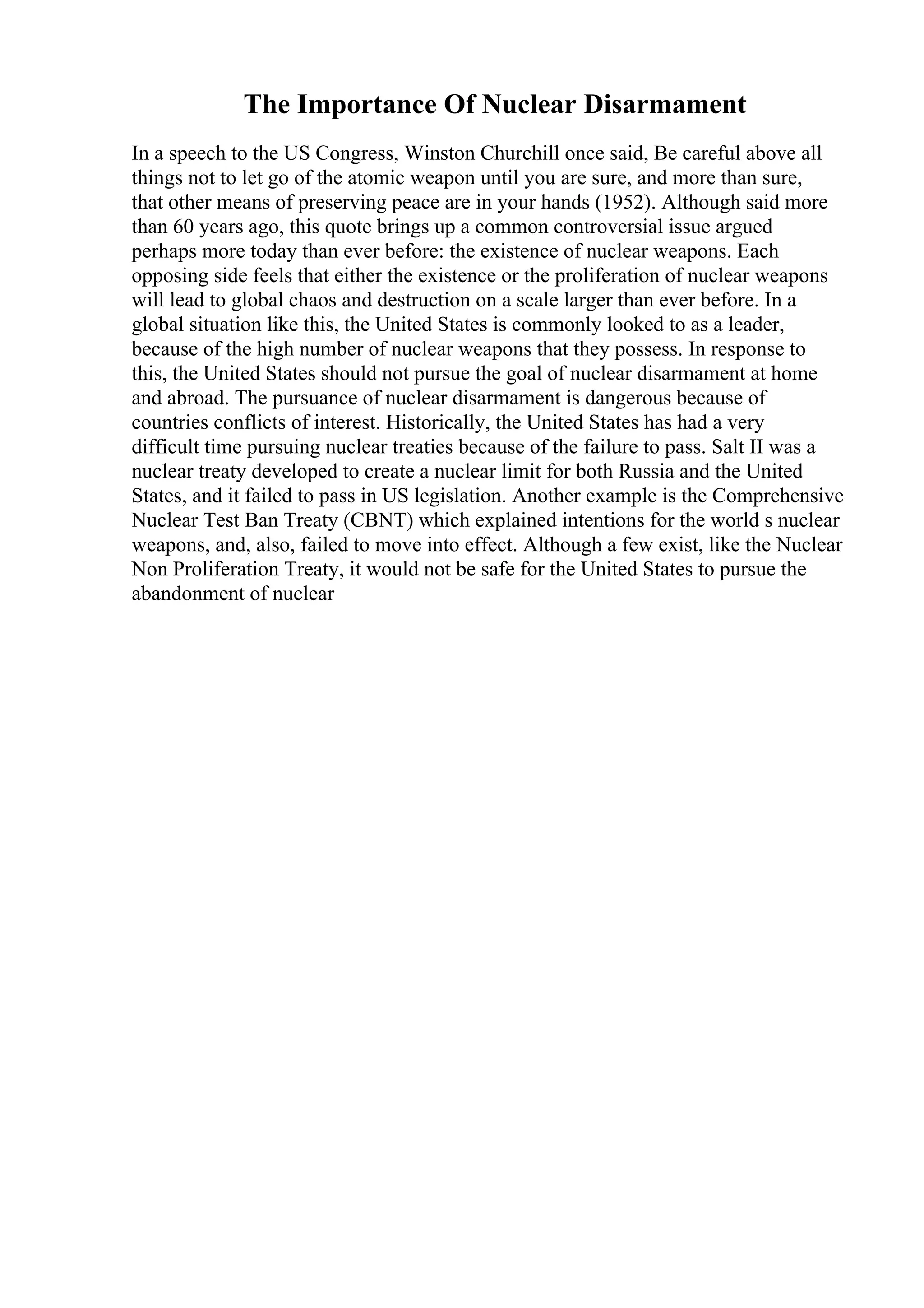 The Importance Of Nuclear Disarmament
In a speech to the US Congress, Winston Churchill once said, Be careful above all
things not to let go of the atomic weapon until you are sure, and more than sure,
that other means of preserving peace are in your hands (1952). Although said more
than 60 years ago, this quote brings up a common controversial issue argued
perhaps more today than ever before: the existence of nuclear weapons. Each
opposing side feels that either the existence or the proliferation of nuclear weapons
will lead to global chaos and destruction on a scale larger than ever before. In a
global situation like this, the United States is commonly looked to as a leader,
because of the high number of nuclear weapons that they possess. In response to
this, the United States should not pursue the goal of nuclear disarmament at home
and abroad. The pursuance of nuclear disarmament is dangerous because of
countries conflicts of interest. Historically, the United States has had a very
difficult time pursuing nuclear treaties because of the failure to pass. Salt II was a
nuclear treaty developed to create a nuclear limit for both Russia and the United
States, and it failed to pass in US legislation. Another example is the Comprehensive
Nuclear Test Ban Treaty (CBNT) which explained intentions for the world s nuclear
weapons, and, also, failed to move into effect. Although a few exist, like the Nuclear
Non Proliferation Treaty, it would not be safe for the United States to pursue the
abandonment of nuclear
 