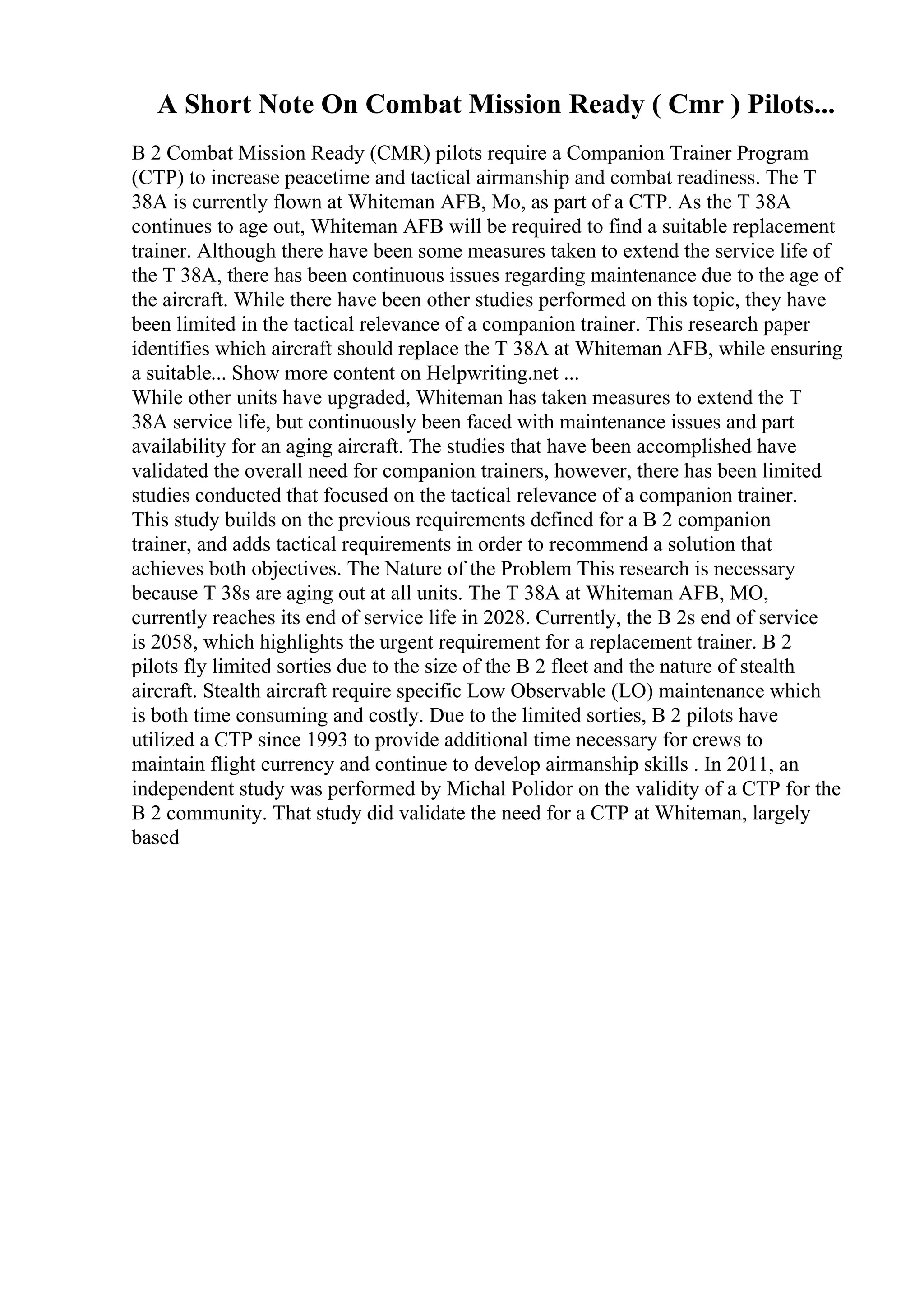 A Short Note On Combat Mission Ready ( Cmr ) Pilots...
B 2 Combat Mission Ready (CMR) pilots require a Companion Trainer Program
(CTP) to increase peacetime and tactical airmanship and combat readiness. The T
38A is currently flown at Whiteman AFB, Mo, as part of a CTP. As the T 38A
continues to age out, Whiteman AFB will be required to find a suitable replacement
trainer. Although there have been some measures taken to extend the service life of
the T 38A, there has been continuous issues regarding maintenance due to the age of
the aircraft. While there have been other studies performed on this topic, they have
been limited in the tactical relevance of a companion trainer. This research paper
identifies which aircraft should replace the T 38A at Whiteman AFB, while ensuring
a suitable... Show more content on Helpwriting.net ...
While other units have upgraded, Whiteman has taken measures to extend the T
38A service life, but continuously been faced with maintenance issues and part
availability for an aging aircraft. The studies that have been accomplished have
validated the overall need for companion trainers, however, there has been limited
studies conducted that focused on the tactical relevance of a companion trainer.
This study builds on the previous requirements defined for a B 2 companion
trainer, and adds tactical requirements in order to recommend a solution that
achieves both objectives. The Nature of the Problem This research is necessary
because T 38s are aging out at all units. The T 38A at Whiteman AFB, MO,
currently reaches its end of service life in 2028. Currently, the B 2s end of service
is 2058, which highlights the urgent requirement for a replacement trainer. B 2
pilots fly limited sorties due to the size of the B 2 fleet and the nature of stealth
aircraft. Stealth aircraft require specific Low Observable (LO) maintenance which
is both time consuming and costly. Due to the limited sorties, B 2 pilots have
utilized a CTP since 1993 to provide additional time necessary for crews to
maintain flight currency and continue to develop airmanship skills . In 2011, an
independent study was performed by Michal Polidor on the validity of a CTP for the
B 2 community. That study did validate the need for a CTP at Whiteman, largely
based
 