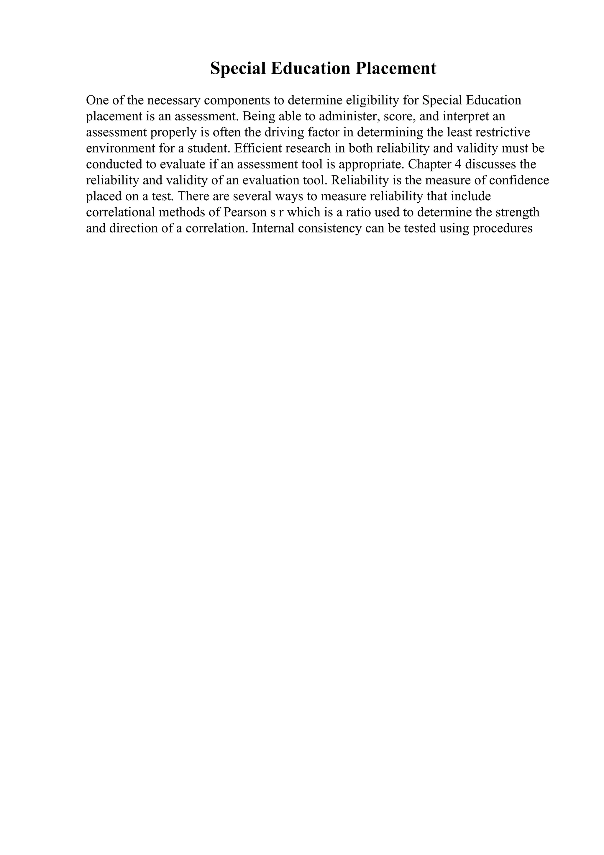 Special Education Placement
One of the necessary components to determine eligibility for Special Education
placement is an assessment. Being able to administer, score, and interpret an
assessment properly is often the driving factor in determining the least restrictive
environment for a student. Efficient research in both reliability and validity must be
conducted to evaluate if an assessment tool is appropriate. Chapter 4 discusses the
reliability and validity of an evaluation tool. Reliability is the measure of confidence
placed on a test. There are several ways to measure reliability that include
correlational methods of Pearson s r which is a ratio used to determine the strength
and direction of a correlation. Internal consistency can be tested using procedures
 