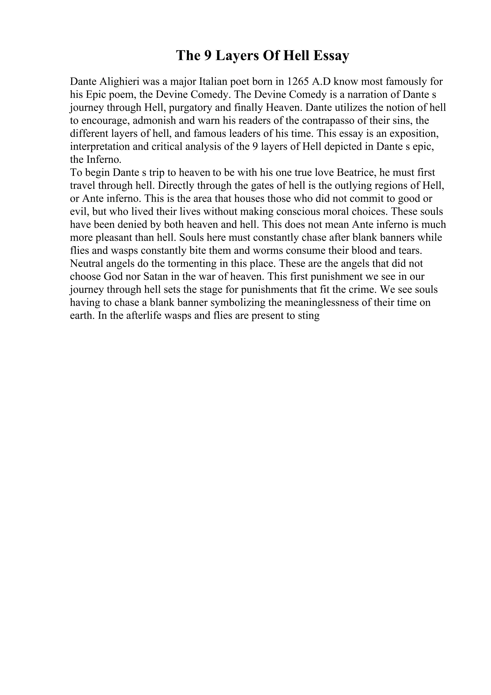 The 9 Layers Of Hell Essay
Dante Alighieri was a major Italian poet born in 1265 A.D know most famously for
his Epic poem, the Devine Comedy. The Devine Comedy is a narration of Dante s
journey through Hell, purgatory and finally Heaven. Dante utilizes the notion of hell
to encourage, admonish and warn his readers of the contrapasso of their sins, the
different layers of hell, and famous leaders of his time. This essay is an exposition,
interpretation and critical analysis of the 9 layers of Hell depicted in Dante s epic,
the Inferno.
To begin Dante s trip to heaven to be with his one true love Beatrice, he must first
travel through hell. Directly through the gates of hell is the outlying regions of Hell,
or Ante inferno. This is the area that houses those who did not commit to good or
evil, but who lived their lives without making conscious moral choices. These souls
have been denied by both heaven and hell. This does not mean Ante inferno is much
more pleasant than hell. Souls here must constantly chase after blank banners while
flies and wasps constantly bite them and worms consume their blood and tears.
Neutral angels do the tormenting in this place. These are the angels that did not
choose God nor Satan in the war of heaven. This first punishment we see in our
journey through hell sets the stage for punishments that fit the crime. We see souls
having to chase a blank banner symbolizing the meaninglessness of their time on
earth. In the afterlife wasps and flies are present to sting
 
