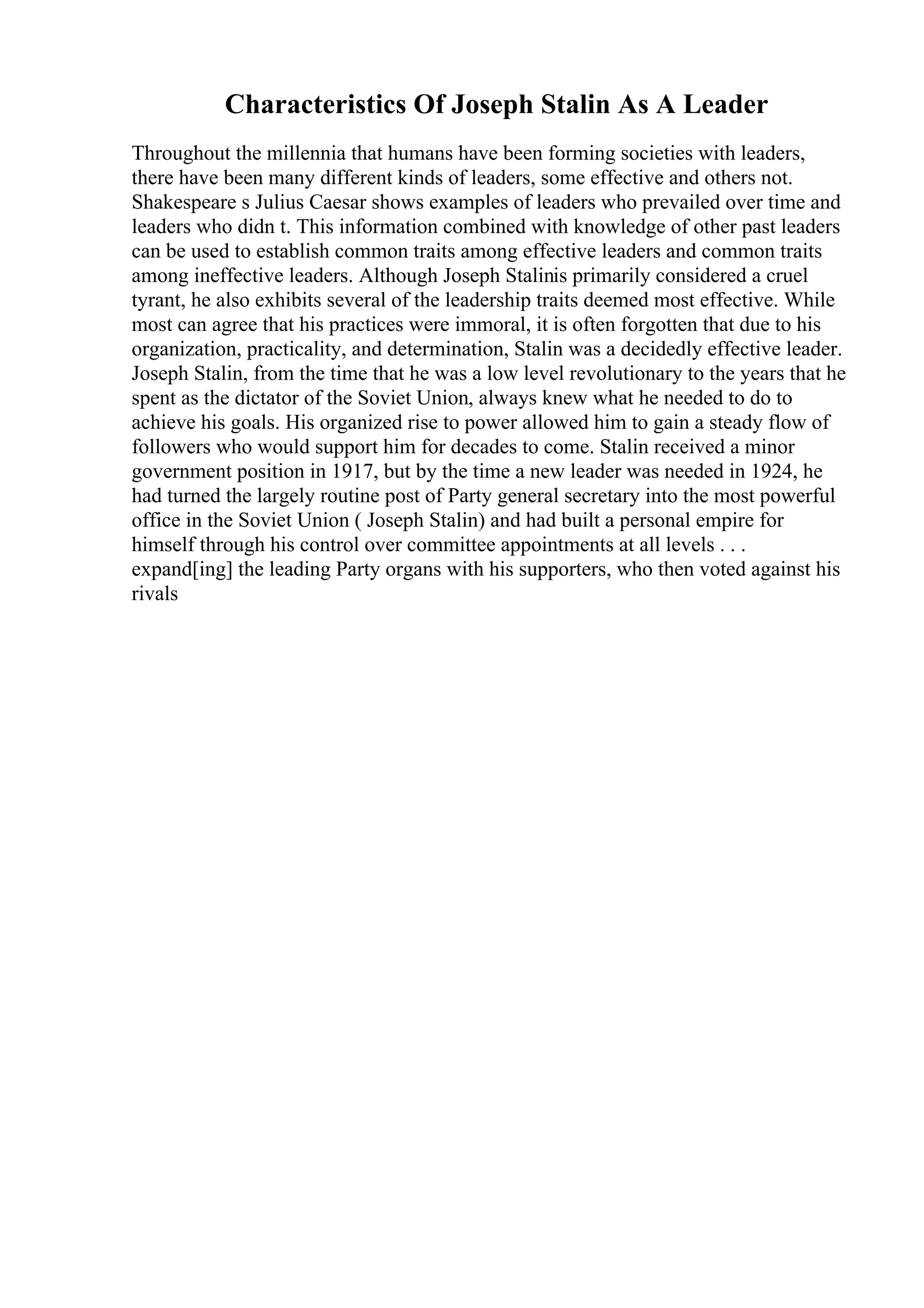 Characteristics Of Joseph Stalin As A Leader
Throughout the millennia that humans have been forming societies with leaders,
there have been many different kinds of leaders, some effective and others not.
Shakespeare s Julius Caesar shows examples of leaders who prevailed over time and
leaders who didn t. This information combined with knowledge of other past leaders
can be used to establish common traits among effective leaders and common traits
among ineffective leaders. Although Joseph Stalinis primarily considered a cruel
tyrant, he also exhibits several of the leadership traits deemed most effective. While
most can agree that his practices were immoral, it is often forgotten that due to his
organization, practicality, and determination, Stalin was a decidedly effective leader.
Joseph Stalin, from the time that he was a low level revolutionary to the years that he
spent as the dictator of the Soviet Union, always knew what he needed to do to
achieve his goals. His organized rise to power allowed him to gain a steady flow of
followers who would support him for decades to come. Stalin received a minor
government position in 1917, but by the time a new leader was needed in 1924, he
had turned the largely routine post of Party general secretary into the most powerful
office in the Soviet Union ( Joseph Stalin) and had built a personal empire for
himself through his control over committee appointments at all levels . . .
expand[ing] the leading Party organs with his supporters, who then voted against his
rivals
 