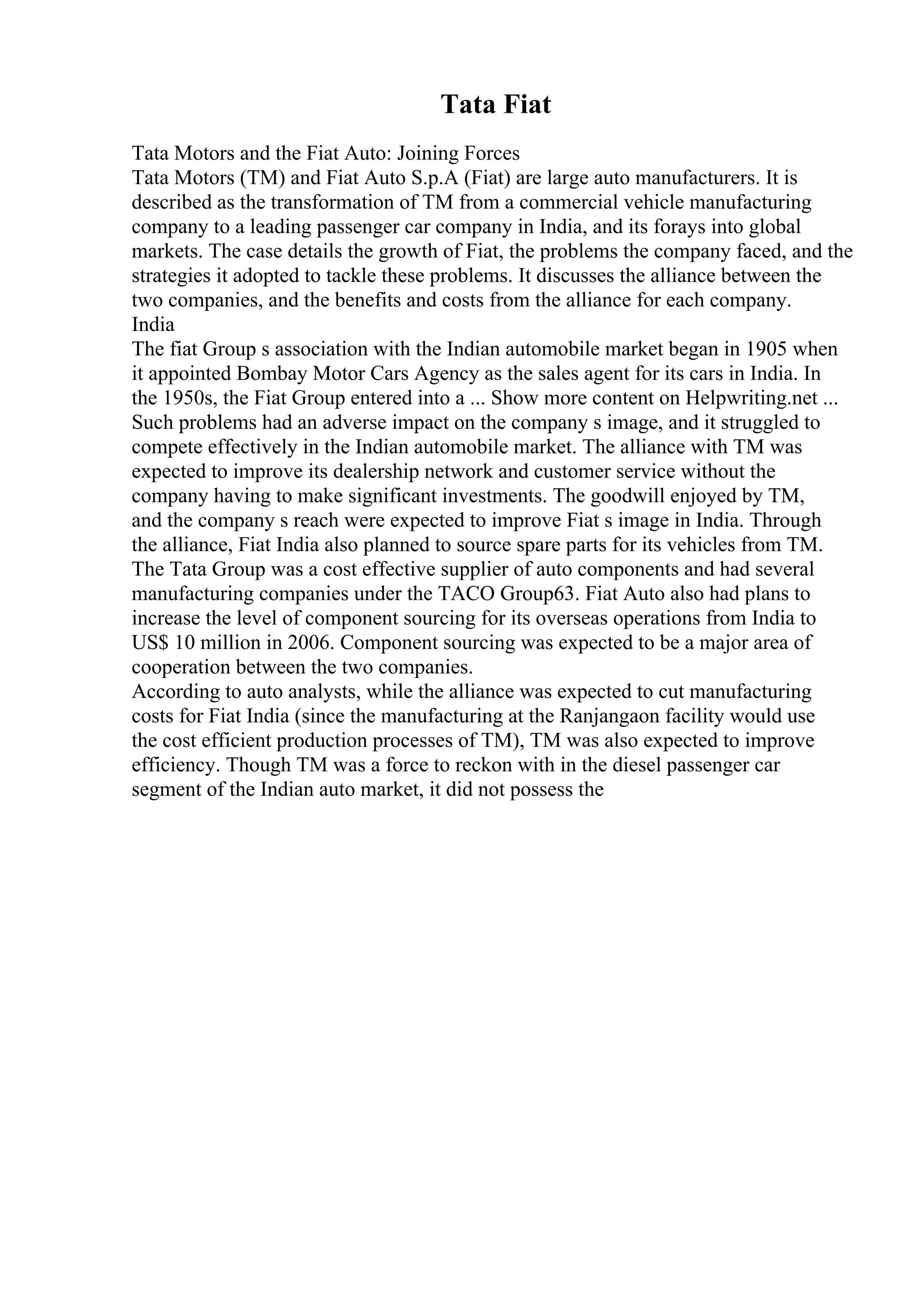 Tata Fiat
Tata Motors and the Fiat Auto: Joining Forces
Tata Motors (TM) and Fiat Auto S.p.A (Fiat) are large auto manufacturers. It is
described as the transformation of TM from a commercial vehicle manufacturing
company to a leading passenger car company in India, and its forays into global
markets. The case details the growth of Fiat, the problems the company faced, and the
strategies it adopted to tackle these problems. It discusses the alliance between the
two companies, and the benefits and costs from the alliance for each company.
India
The fiat Group s association with the Indian automobile market began in 1905 when
it appointed Bombay Motor Cars Agency as the sales agent for its cars in India. In
the 1950s, the Fiat Group entered into a ... Show more content on Helpwriting.net ...
Such problems had an adverse impact on the company s image, and it struggled to
compete effectively in the Indian automobile market. The alliance with TM was
expected to improve its dealership network and customer service without the
company having to make significant investments. The goodwill enjoyed by TM,
and the company s reach were expected to improve Fiat s image in India. Through
the alliance, Fiat India also planned to source spare parts for its vehicles from TM.
The Tata Group was a cost effective supplier of auto components and had several
manufacturing companies under the TACO Group63. Fiat Auto also had plans to
increase the level of component sourcing for its overseas operations from India to
US$ 10 million in 2006. Component sourcing was expected to be a major area of
cooperation between the two companies.
According to auto analysts, while the alliance was expected to cut manufacturing
costs for Fiat India (since the manufacturing at the Ranjangaon facility would use
the cost efficient production processes of TM), TM was also expected to improve
efficiency. Though TM was a force to reckon with in the diesel passenger car
segment of the Indian auto market, it did not possess the
 