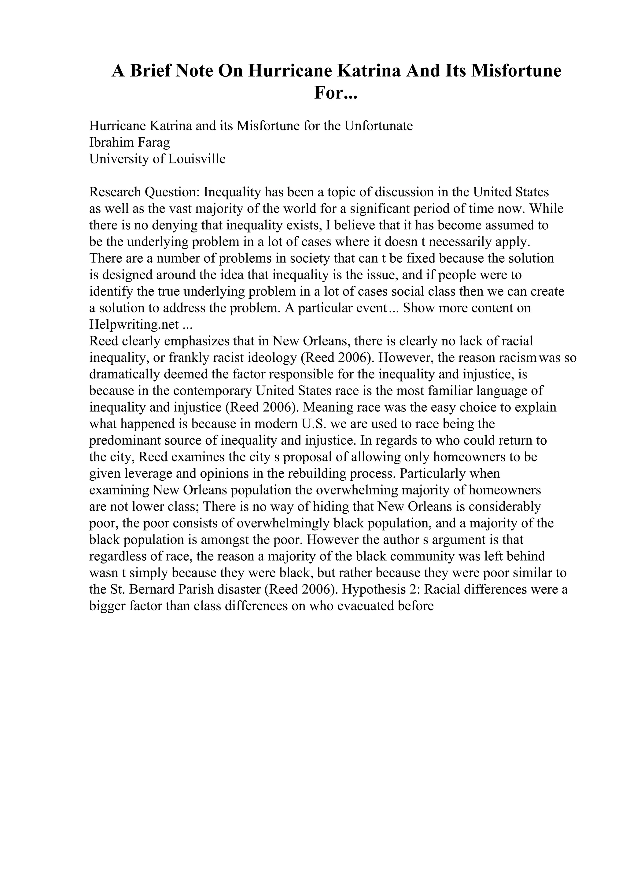 A Brief Note On Hurricane Katrina And Its Misfortune
For...
Hurricane Katrina and its Misfortune for the Unfortunate
Ibrahim Farag
University of Louisville
Research Question: Inequality has been a topic of discussion in the United States
as well as the vast majority of the world for a significant period of time now. While
there is no denying that inequality exists, I believe that it has become assumed to
be the underlying problem in a lot of cases where it doesn t necessarily apply.
There are a number of problems in society that can t be fixed because the solution
is designed around the idea that inequality is the issue, and if people were to
identify the true underlying problem in a lot of cases social class then we can create
a solution to address the problem. A particular event... Show more content on
Helpwriting.net ...
Reed clearly emphasizes that in New Orleans, there is clearly no lack of racial
inequality, or frankly racist ideology (Reed 2006). However, the reason racismwas so
dramatically deemed the factor responsible for the inequality and injustice, is
because in the contemporary United States race is the most familiar language of
inequality and injustice (Reed 2006). Meaning race was the easy choice to explain
what happened is because in modern U.S. we are used to race being the
predominant source of inequality and injustice. In regards to who could return to
the city, Reed examines the city s proposal of allowing only homeowners to be
given leverage and opinions in the rebuilding process. Particularly when
examining New Orleans population the overwhelming majority of homeowners
are not lower class; There is no way of hiding that New Orleans is considerably
poor, the poor consists of overwhelmingly black population, and a majority of the
black population is amongst the poor. However the author s argument is that
regardless of race, the reason a majority of the black community was left behind
wasn t simply because they were black, but rather because they were poor similar to
the St. Bernard Parish disaster (Reed 2006). Hypothesis 2: Racial differences were a
bigger factor than class differences on who evacuated before
 