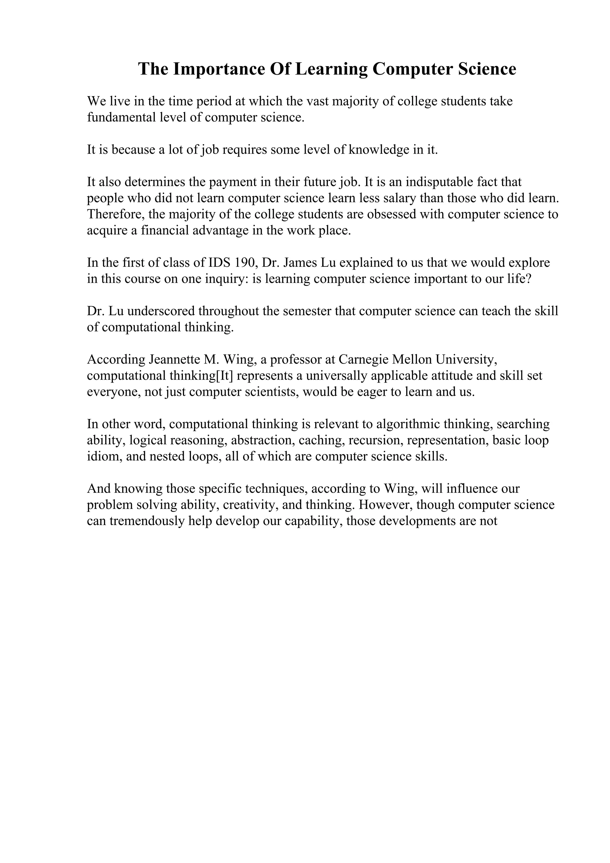 The Importance Of Learning Computer Science
We live in the time period at which the vast majority of college students take
fundamental level of computer science.
It is because a lot of job requires some level of knowledge in it.
It also determines the payment in their future job. It is an indisputable fact that
people who did not learn computer science learn less salary than those who did learn.
Therefore, the majority of the college students are obsessed with computer science to
acquire a financial advantage in the work place.
In the first of class of IDS 190, Dr. James Lu explained to us that we would explore
in this course on one inquiry: is learning computer science important to our life?
Dr. Lu underscored throughout the semester that computer science can teach the skill
of computational thinking.
According Jeannette M. Wing, a professor at Carnegie Mellon University,
computational thinking[It] represents a universally applicable attitude and skill set
everyone, not just computer scientists, would be eager to learn and us.
In other word, computational thinking is relevant to algorithmic thinking, searching
ability, logical reasoning, abstraction, caching, recursion, representation, basic loop
idiom, and nested loops, all of which are computer science skills.
And knowing those specific techniques, according to Wing, will influence our
problem solving ability, creativity, and thinking. However, though computer science
can tremendously help develop our capability, those developments are not
 