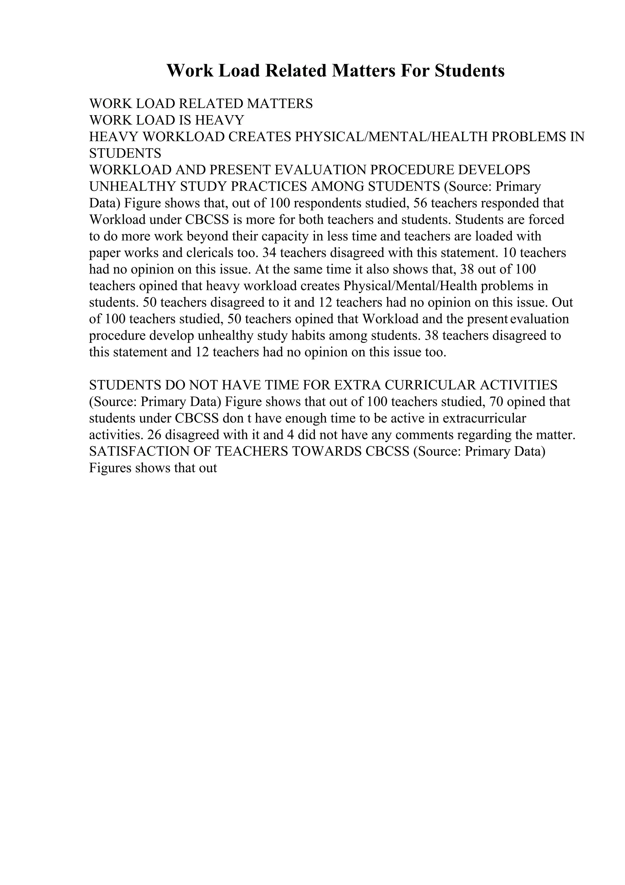 Work Load Related Matters For Students
WORK LOAD RELATED MATTERS
WORK LOAD IS HEAVY
HEAVY WORKLOAD CREATES PHYSICAL/MENTAL/HEALTH PROBLEMS IN
STUDENTS
WORKLOAD AND PRESENT EVALUATION PROCEDURE DEVELOPS
UNHEALTHY STUDY PRACTICES AMONG STUDENTS (Source: Primary
Data) Figure shows that, out of 100 respondents studied, 56 teachers responded that
Workload under CBCSS is more for both teachers and students. Students are forced
to do more work beyond their capacity in less time and teachers are loaded with
paper works and clericals too. 34 teachers disagreed with this statement. 10 teachers
had no opinion on this issue. At the same time it also shows that, 38 out of 100
teachers opined that heavy workload creates Physical/Mental/Health problems in
students. 50 teachers disagreed to it and 12 teachers had no opinion on this issue. Out
of 100 teachers studied, 50 teachers opined that Workload and the presentevaluation
procedure develop unhealthy study habits among students. 38 teachers disagreed to
this statement and 12 teachers had no opinion on this issue too.
STUDENTS DO NOT HAVE TIME FOR EXTRA CURRICULAR ACTIVITIES
(Source: Primary Data) Figure shows that out of 100 teachers studied, 70 opined that
students under CBCSS don t have enough time to be active in extracurricular
activities. 26 disagreed with it and 4 did not have any comments regarding the matter.
SATISFACTION OF TEACHERS TOWARDS CBCSS (Source: Primary Data)
Figures shows that out
 