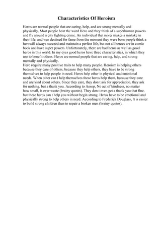Characteristics Of Heroism
Heros are normal people that are caring, help, and are strong mentally and
physically. Most people hear the word Hero and they think of a superhuman powers
and fly around a city fighting crime. An individual that never makes a mistake in
their life, and was destined for fame from the moment they were born people think a
herowill always succeed and maintain a perfect life, but not all heroes are in comic
book and have super powers. Unfortunately, there are bad heros as well as good
heros in this world. In my eyes good heros have three characteristics, in which they
use to benefit others. Heros are normal people that are caring, help, and strong
mentally and physically.
Hero require many positive traits to help many people. Heroism is helping others
because they care of others, because they help others, they have to be strong
themselves to help people in need. Heros help other in physical and emotional
needs. When other can t help themselves these heros help them, because they care
and are kind about others. Since they care, they don t ask for appreciation, they ask
for nothing, but a thank you. According to Aesop, No act of kindness, no matter
how small, is ever waste (brainy quotes). They don t even get a thank you that fine,
but these heros can t help you without begin strong. Heros have to be emotional and
physically strong to help others in need. According to Frederick Douglass, It is easier
to build strong children than to repair a broken men (brainy quotes).
 