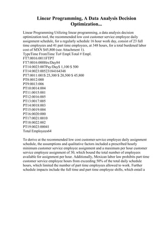 Linear Programming, A Data Analysis Decision
Optimization...
Linear Programming Utilizing linear programming, a data analysis decision
optimization tool, the recommended low cost customer service employee daily
assignment schedule, for a regularly schedule 16 hour work day, consist of 23 full
time employees and 41 part time employees, at 348 hours, for a total burdened labor
cost of MXN $45,800 (see Attachment 1).
TypeTime FromTime To# Empl.Total # Empl.
FT7:0016:0011FTPT
FT7:0016:000Hrs/Day84
FT14:0023:007Pay/Day$ 1,100 $ 500
FT14:0023:00523184164348
PT7:0011:001$ 25,300 $ 20,500 $ 45,800
PT8:0012:000
PT9:0013:006
PT10:0014:004
PT11:0015:001
PT12:0016:005
PT13:0017:005
PT14:0018:003
PT15:0019:004
PT16:0020:000
PT17:0021:0010
PT18:0022:002
PT19:0023:00041
Total Employees64
To derive at the recommended low cost customer service employee daily assignment
schedule, the assumptions and qualitative factors included a prescribed hourly
minimum customer service employee assignment and a maximum per hour customer
service employee assignment of 30, which bound the total number of employees
available for assignment per hour. Additionally, Mexican labor law prohibits part time
customer service employee hours from exceeding 50% of the total daily schedule
hours, which limited the number of part time employees allowed to work. Further
schedule impacts include the full time and part time employee shifts, which entail a
 