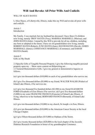 Will And Revoke All Prior Wills And Codicils
WILL OF ALICE HAYES
I, Alice Hayes, of Libertyville, Illinois, make this my Will and revoke all prior wills
and codicils.
Article 1
Introduction
My Family. I was married, but my husband has deceased. I have three (3) children
now living, namely TROY HAYES (Troy), MARISSA MARSHELL (Marissa), and
JOHN HAYES (John). I intend by this Will to provide for all my children, including
any born or adopted in the future. I have six (6) grandchildren now living, namely
ROBERT HAYES (Robert), JUNE HAYES (June), DAVID HAYES (David), JAMES
MARSHALL (James), CONSTANCE MARSHALL (Constance), and SARAH
HAYES (Sarah).
Article 2
Gifts on My Death
2.1Specific Gifts of Tangible Personal Property. I give the following tangible personal
property upon my ... Show more content on Helpwriting.net ...
2.3 General/Demonstrative Gifts. I give my general or demonstrative legacies as
follows.
(a) I give ten thousand dollars ($10,000) to each of my grandchildren who survive me.
(b) I give five thousand dollars ($5,000) to my friend, WALTER WALSH (Walter) of
Island Lake Illinois, if he survives me.
(c) I give two thousand five hundred dollars ($2,500) to my friend ELIZABETH
FORD (Elizabeth) of Zion Illinois if he survives. (d) I give five thousand dollars
(5,000) to my sister FRANCINE FRANCO (Francine) of Island Lake Illinois, if
living, otherwise to her husband, BERNARD FRANCO (Bernard), of Island Lake
Illinois.
(e) I give ten thousand dollars (10,000) to my church, St Joseph s in Zion, Illinois.
(f) I give ten thousand dollars ($10,000) to the American Cancer Society at the local
Chicago Chapter.
(g) I give fifteen thousand dollars ($15,000) to Orphans of the Storm.
(h) I give twenty thousand dollars ($20,000) to the local chapter of the Juvenile
Diabetes Research Foundation in honor of my granddaughter Constance.
 