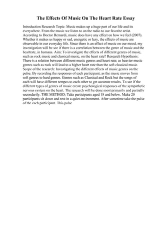 The Effects Of Music On The Heart Rate Essay
Introduction Research Topic: Music makes up a huge part of our life and its
everywhere. From the music we listen to on the radio to our favorite artist.
According to Doctor Bernardi, music does have any effect on how we feel (2007).
Whether it makes us happy or sad, energetic or lazy, the effects of music are
observable in our everyday life. Since there is an effect of music on our mood, my
investigation will be see if there is a correlation between the genre of music and the
heartrate, in humans. Aim: To investigate the effects of different genres of music,
such as rock music and classical music, on the heart rate? Research Hypothesis:
There is a relation between different music genres and heart rate; as heavier music
genres such as rock will lead to a higher heart rate than the soft classical music.
Scope of the research: Investigating the different effects of music genres on the
pulse. By recording the responses of each participant, as the music moves from
soft genres to hard genres. Genres such as Classical and Rock but the songs of
each will have different tempos to each other to get accurate results. To see if the
different types of genres of music create psychological responses of the sympathetic
nervous system on the heart. The research will be done most primarily and partially
secondarily. THE METHOD: Take participants aged 18 and below. Make 20
participants sit down and rest in a quiet environment. After sometime take the pulse
of the each participant. This pulse
 