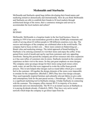 Mcdonalds and Starbucks
McDonalds and Starbucks spend huge dollars developing their brand names and
marketing initiatives domestically and internationally. How do you think McDonalds
and Starbucks are able to establish their brands to fit local markets through
architectural design of the stores, their e commerce strategies and service to
accommodate the local markets and culture?
APU
BUSN601
McDonalds: McDonalds is a longtime leader in the fast food business. Since its
opening in 1954 it has seen tremendous growth to about 30,000 plus restaurants and
credit of serving about 43 million people in 100 different countries every day. The
success and strategies of the company are celebrated often in the world media. The
company had to focus on their core ... Show more content on Helpwriting.net ...
Brand value and marketing strategy: The initial approach of brand building for
Starbucks is by enticing customers to visit their stores and enjoy the coffee. It has
gained from word of mouth and cup by cup from customers and very appealing
storefronts. During this period the company put all her resources into store expansion
as it has seen influx of customers into its stores. Starbucks insisted on the customer
experience on their visit to the stores. So they put great emphasis on store designs.
The company came up unique design for their stores using touch stones colors
earth, water, air and fire that were supposed to evoke the coffee bean growth
process. This in turn helped other designs such as round tables which give a casual
feel to the customer. All together the design elements of the stores were impossible
to emulate for the competition. (Birchall.J, 2005).They have four design concepts.
They used regionally inspired furniture and culturally relevant fabrics to give calm
and contemporary look for the past paced society. ( Storedeisgn , 2012). E commerce
is a significant marketing tool in Starbucks strategy. It helps Starbucks in connecting
with the customer. The company offers internet Wi Fi in majority of its stores
nationwide and even internationally. The Wi Fi is an instant success at Starbucks as
it is paying dividends already. (Tedechi.b, 2003). They have very active social
network which helps the company to get direct input from the
 