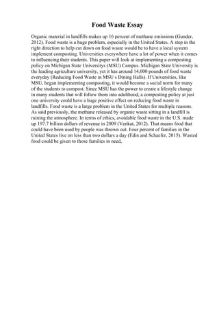 Food Waste Essay
Organic material in landfills makes up 16 percent of methane emissions (Gunder,
2012). Food waste is a huge problem, especially in the United States. A step in the
right direction to help cut down on food waste would be to have a local system
implement composting. Universities everywhere have a lot of power when it comes
to influencing their students. This paper will look at implementing a composting
policy on Michigan State Universitys (MSU) Campus. Michigan State University is
the leading agriculture university, yet it has around 14,000 pounds of food waste
everyday (Reducing Food Waste in MSU s Dining Halls). If Universities, like
MSU, began implementing composting, it would become a social norm for many
of the students to compost. Since MSU has the power to create a lifestyle change
in many students that will follow them into adulthood, a composting policy at just
one university could have a huge positive effect on reducing food waste in
landfills. Food waste is a large problem in the United States for multiple reasons.
As said previously, the methane released by organic waste sitting in a landfill is
ruining the atmosphere. In terms of ethics, avoidable food waste in the U.S. made
up 197.7 billion dollars of revenue in 2009 (Venkat, 2012). That means food that
could have been used by people was thrown out. Four percent of families in the
United States live on less than two dollars a day (Edin and Schaefer, 2015). Wasted
food could be given to those families in need,
 