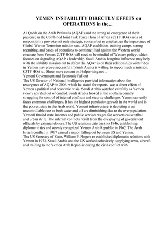 YEMEN INSTABILITY DIRECTLY EFFETS on
OPERATIONS in the...
Al Qaeda on the Arab Peninsula (AQAP) and the strong re emergence of their
presence in the Combined Joint Task Force Horn of Africa (CJTF HOA) area of
responsibility provoke not only strategic concern but re emphasizes the importance of
Global War on Terrorism mission sets. AQAP establishes training camps, strong
recruiting, and bases of operations to continue jihad against the Western world
emanate from Yemen. CJTF HOA will need to be mindful of Western policy, which
focuses on degrading AQAP s leadership. Saudi Arabias longtime influence may help
with the stability mission but to defeat the AQAP is on their relationships with tribes
in Yemen may prove successful if Saudi Arabia is willing to support such a mission.
CJTF HOA s... Show more content on Helpwriting.net ...
Yemeni Government and Economic Fallout
The US Director of National Intelligence provided information about the
resurgence of AQAP in 2006, which he stated for reports, was a direct effect of
Yemen s political and economic crisis. Saudi Arabia watched carefully as Yemen
slowly spiraled out of control. Saudi Arabia looked at the southern country
struggling for control of internal conflicts and security challenges. Yemen currently
faces enormous challenges. It has the highest population growth in the world and is
the poorest state in the Arab world. Yemeni infrastructure is depleting at an
uncontrollable rate as both water and oil are diminishing due to the overpopulation.
Yemeni funded state incomes and public services wages for workers cause tribal
and urban strife. The internal conflicts result from the overpaying of government
officials by external donors. The US relations date back to 1946, establishing
diplomatic ties and openly recognized Yemen Arab Republic in 1962. The Arab
Israeli conflict in 1967 caused a major falling out between US and Yemen.
The US Secretary of State, William P. Rogers re established diplomatic relations with
Yemen in 1973. Saudi Arabia and the US worked cohesively, supplying arms, aircraft,
and training to the Yemen Arab Republic during the civil conflict with
 