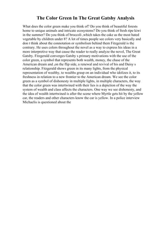 The Color Green In The Great Gatsby Analysis
What does the color green make you think of? Do you think of beautiful forests
home to unique animals and intricate ecosystems? Do you think of fresh ripe kiwi
in the summer? Do you think of broccoli ,which takes the cake as the most hated
vegetable by children under 8? A lot of times people see colors very basically and
don t think about the connotation or symbolism behind them Fitzgerald is the
contrary. He uses colors throughout the novel as a way to express his ideas in a
more interpretive way that cause the reader to really analyze the novel, The Great
Gatsby. Fitzgerald converges Gatsby s primary motivations with the use of the
color green, a symbol that represents both wealth, money, the chase of the
American dream and ,on the flip side, a renewal and revival of his and Daisy s
relationship. Fitzgerald shows green in its many lights, from the physical
representation of wealthy, to wealths grasp on an individual who idolizes it, to its
freshness in relation to a new frontier to the American dream. We see the color
green as a symbol of dishonesty in multiple lights, in multiple characters, the way
that the color green was intertwined with their lies is a depiction of the way the
system of wealth and class affects the characters. One way we see dishonesty, and
the idea of wealth intertwined is after the scene where Myrtle gets hit by the yellow
car, the readers and other characters know the car is yellow. In a police interview
Michaelis is questioned about the
 