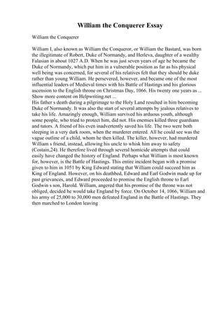 William the Conquerer Essay
William the Conquerer
William I, also known as William the Conqueror, or William the Bastard, was born
the illegitimate of Robert, Duke of Normandy, and Herleva, daughter of a wealthy
Falasian in about 1027 A.D. When he was just seven years of age he became the
Duke of Normandy, which put him in a vulnerable position as far as his physical
well being was concerned, for several of his relatives felt that they should be duke
rather than young William. He persevered, however, and became one of the most
influential leaders of Medieval times with his Battle of Hastings and his glorious
ascension to the English throne on Christmas Day, 1066. His twenty one years as ...
Show more content on Helpwriting.net ...
His father s death during a pilgrimage to the Holy Land resulted in him becoming
Duke of Normandy. It was also the start of several attempts by jealous relatives to
take his life. Amazingly enough, William survived his arduous youth, although
some people, who tried to protect him, did not. His enemies killed three guardians
and tutors. A friend of his even inadvertently saved his life. The two were both
sleeping in a very dark room, when the murderer entered. All he could see was the
vague outline of a child, whom he then killed. The killer, however, had murdered
William s friend, instead, allowing his uncle to whisk him away to safety
(Costain,24). He therefore lived through several homicide attempts that could
easily have changed the history of England. Perhaps what William is most known
for, however, is the Battle of Hastings. This entire incident began with a promise
given to him in 1051 by King Edward stating that William could succeed him as
King of England. However, on his deathbed, Edward and Earl Godwin made up for
past grievances, and Edward proceeded to promise the English throne to Earl
Godwin s son, Harold. William, angered that his promise of the throne was not
obliged, decided he would take England by force. On October 14, 1066, William and
his army of 25,000 to 30,000 men defeated England in the Battle of Hastings. They
then marched to London leaving
 
