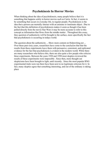 Psychokinesis In Horror Movies
When thinking about the idea of psychokinesis, many people believe that it is
something that happens solely in horror movies such as Carrie. In fact, it seems to
be something that occurs in everyday life, to regular people. Psychokinesis is the
idea that a person can mentally interact with an animate or inanimate object . Due to
the fact that this definition of psychokinesis makes it seem as though it has been
pulled directly from the movie Star Wars it may be more accurate to refer to this
concept as information that flows from the mindto matter . Throughout this essay,
they question of authenticity will be brought to the surface, more specifically the fact
that psychokinesis is occurring in todays world.
The question about the authenticity ... Show more content on Helpwriting.net ...
Over these past sixty years, researchers have come to the conclusion that that the
results from these experiments leave them with persuasive, consistent, and replicated
evidence for the fact that psychokinesis is evident in the modern world. While there
are many researchers who believe this, there are also quite a few people who criticize
these experiments. Between the years 1930 and 1950 most skeptics reviewed the
results of these experiments were impossible . Since then, more thought out
skepticisms have been brought to light, until recently . Since the most popular RNG
experimental trials were run there have been next to no legitimate criticism for it. In
fact, many skeptics agree that something interesting, and out of the ordinary is taking
place
 