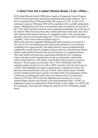 A Short Note On Combat Mission Ready ( Cmr ) Pilots...
B 2 Combat Mission Ready (CMR) pilots require a Companion Trainer Program
(CTP) to increase peacetime and tactical airmanship and combat readiness. The T
38A is currently flown at Whiteman AFB, Mo, as part of a CTP. As the T 38A
continues to age out, Whiteman AFB will be required to find a suitable replacement
trainer. Although there have been some measures taken to extend the service life of
the T 38A, there has been continuous issues regarding maintenance due to the age of
the aircraft. While there have been other studies performed on this topic, they have
been limited in the tactical relevance of a companion trainer. This research paper
identifies which aircraft should replace the T 38A at Whiteman AFB, while ensuring
a suitable... Show more content on Helpwriting.net ...
While other units have upgraded, Whiteman has taken measures to extend the T
38A service life, but continuously been faced with maintenance issues and part
availability for an aging aircraft. The studies that have been accomplished have
validated the overall need for companion trainers, however, there has been limited
studies conducted that focused on the tactical relevance of a companion trainer.
This study builds on the previous requirements defined for a B 2 companion
trainer, and adds tactical requirements in order to recommend a solution that
achieves both objectives. The Nature of the Problem This research is necessary
because T 38s are aging out at all units. The T 38A at Whiteman AFB, MO,
currently reaches its end of service life in 2028. Currently, the B 2s end of service
is 2058, which highlights the urgent requirement for a replacement trainer. B 2
pilots fly limited sorties due to the size of the B 2 fleet and the nature of stealth
aircraft. Stealth aircraft require specific Low Observable (LO) maintenance which
is both time consuming and costly. Due to the limited sorties, B 2 pilots have
utilized a CTP since 1993 to provide additional time necessary for crews to
maintain flight currency and continue to develop airmanship skills . In 2011, an
independent study was performed by Michal Polidor on the validity of a CTP for the
B 2 community. That study did validate the need for a CTP at Whiteman, largely
based
 