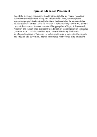 Special Education Placement
One of the necessary components to determine eligibility for Special Education
placement is an assessment. Being able to administer, score, and interpret an
assessment properly is often the driving factor in determining the least restrictive
environment for a student. Efficient research in both reliability and validity must be
conducted to evaluate if an assessment tool is appropriate. Chapter 4 discusses the
reliability and validity of an evaluation tool. Reliability is the measure of confidence
placed on a test. There are several ways to measure reliability that include
correlational methods of Pearson s r which is a ratio used to determine the strength
and direction of a correlation. Internal consistency can be tested using procedures
 