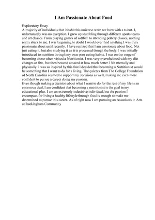 I Am Passionate About Food
Exploratory Essay
A majority of individuals that inhabit this universe were not born with a talent. I,
unfortunately was no exception. I grew up stumbling through different sports teams
and art classes. From playing games of softball to attending pottery classes, nothing
really stuck to me. I was beginning to doubt I would ever find anything I was truly
passionate about until recently. I have realized that I am passionate about food. Not
just eating it, but also studying it as it is processed though the body. I was initially
introduced to nutrition through my own poor eating habits. I was on the verge of
becoming obese when visited a Nutritionist. I was very overwhelmed with my diet
changes at first, but then became amazed at how much better I felt mentally and
physically. I was so inspired by this that I decided that becoming a Nutritionist would
be something that I want to do for a living. The quizzes from The College Foundation
of North Carolina seemed to support my decisions as well, making me even more
confident to pursue a career doing my passion.
Even though making a decision about what I want to do for the rest of my life is an
enormous deal, I am confident that becoming a nutritionist is the goal in my
educational plan. I am an extremely indecisive individual, but the passion I
encompass for living a healthy lifestyle through food is enough to make me
determined to pursue this career. As of right now I am pursuing an Associates in Arts
at Rockingham Community
 