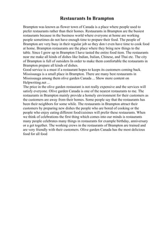 Restaurants In Brampton
Brampton was known as flower town of Canada is a place where people used to
prefer restaurants rather than their homes. Restaurants in Brampton are the busiest
restaurants because in the business world where everyone at home are working
people sometimes do not have enough time to prepare their food. The people of
Brampton are very busy in their regular job so they don t even have time to cook food
at home. Brampton restaurants are the place where they bring new things to the
table. Since I grew up in Brampton I have tasted the entire food item. The restaurants
near me make all kinds of dishes like Indian, Italian, Chinese, and Thai etc. The city
of Brampton is full of outsiders In order to make them comfortable the restaurants in
Brampton prepare all kinds of dishes.
Good service is a must if a restaurant hopes to keeps its customers coming back.
Mississauga is a small place in Brampton. There are many best restaurants in
Mississauga among them olive garden Canada ... Show more content on
Helpwriting.net ...
The price in the olive garden restaurant is not really expensive and the services will
satisfy everyone. Olive garden Canada is one of the nearest restaurants to me. The
restaurants in Brampton mainly provide a homely environment for their customers as
the customers are away from their homes. Some people say that the restaurants has
been their neighbors for some while. The restaurants in Brampton attract their
customers by preparing new dishes the people who are bored of cooking or the
people who enjoy eating different food/cuisines will prefer these restaurants. When
we think of celebrations the first thing which comes into our minds is restaurants
many people celebrates many things in restaurants for example birthday, anniversary
or a get together. The working crews in the restaurants of Brampton are trained and
are very friendly with their customers. Olive garden Canada has the most delicious
food for all food
 