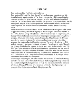 Tata Fiat
Tata Motors and the Fiat Auto: Joining Forces
Tata Motors (TM) and Fiat Auto S.p.A (Fiat) are large auto manufacturers. It is
described as the transformation of TM from a commercial vehicle manufacturing
company to a leading passenger car company in India, and its forays into global
markets. The case details the growth of Fiat, the problems the company faced, and the
strategies it adopted to tackle these problems. It discusses the alliance between the
two companies, and the benefits and costs from the alliance for each company.
India
The fiat Group s association with the Indian automobile market began in 1905 when
it appointed Bombay Motor Cars Agency as the sales agent for its cars in India. In
the 1950s, the Fiat Group entered into a ... Show more content on Helpwriting.net ...
Such problems had an adverse impact on the company s image, and it struggled to
compete effectively in the Indian automobile market. The alliance with TM was
expected to improve its dealership network and customer service without the
company having to make significant investments. The goodwill enjoyed by TM,
and the company s reach were expected to improve Fiat s image in India. Through
the alliance, Fiat India also planned to source spare parts for its vehicles from TM.
The Tata Group was a cost effective supplier of auto components and had several
manufacturing companies under the TACO Group63. Fiat Auto also had plans to
increase the level of component sourcing for its overseas operations from India to
US$ 10 million in 2006. Component sourcing was expected to be a major area of
cooperation between the two companies.
According to auto analysts, while the alliance was expected to cut manufacturing
costs for Fiat India (since the manufacturing at the Ranjangaon facility would use
the cost efficient production processes of TM), TM was also expected to improve
efficiency. Though TM was a force to reckon with in the diesel passenger car
segment of the Indian auto market, it did not possess the
 