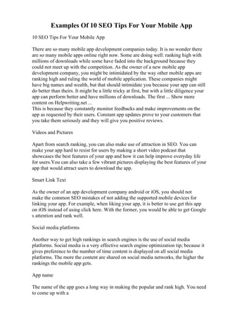 Examples Of 10 SEO Tips For Your Mobile App
10 SEO Tips For Your Mobile App
There are so many mobile app development companies today. It is no wonder there
are so many mobile apps online right now. Some are doing well: ranking high with
millions of downloads while some have faded into the background because they
could not meet up with the competition. As the owner of a new mobile app
development company, you might be intimidated by the way other mobile apps are
ranking high and ruling the world of mobile application. These companies might
have big names and wealth, but that should intimidate you because your app can still
do better than theirs. It might be a little tricky at first, but with a little diligence your
app can perform better and have millions of downloads. The first ... Show more
content on Helpwriting.net ...
This is because they constantly monitor feedbacks and make improvements on the
app as requested by their users. Constant app updates prove to your customers that
you take them seriously and they will give you positive reviews.
Videos and Pictures
Apart from search ranking, you can also make use of attraction in SEO. You can
make your app hard to resist for users by making a short video podcast that
showcases the best features of your app and how it can help improve everyday life
for users.You can also take a few vibrant pictures displaying the best features of your
app that would attract users to download the app.
Smart Link Text
As the owner of an app development company android or iOS, you should not
make the common SEO mistakes of not adding the supported mobile devices for
linking your app. For example, when liking your app, it is better to use get this app
on iOS instead of using click here. With the former, you would be able to get Google
s attention and rank well.
Social media platforms
Another way to get high rankings in search engines is the use of social media
platforms. Social media is a very effective search engine optimization tip; because it
gives preference to the number of time content is displayed on all social media
platforms. The more the content are shared on social media networks, the higher the
rankings the mobile app gets.
App name
The name of the app goes a long way in making the popular and rank high. You need
to come up with a
 